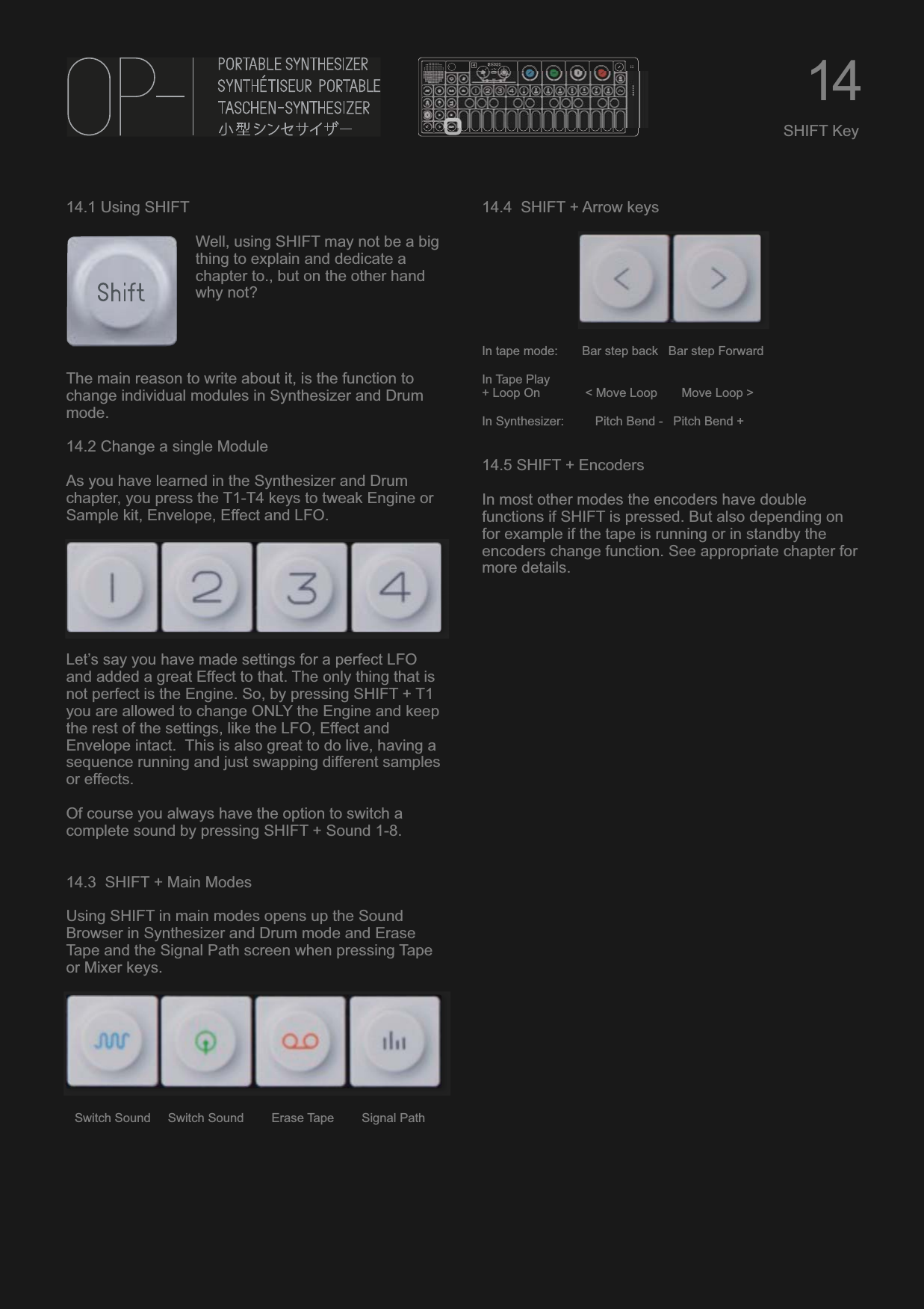 14.1 Using SHIFTWell, using SHIFT may not be a big thing to explain and dedicate a chapter to., but on the other hand why not?The main reason to write about it, is the function to change individual modules in Synthesizer and Drum mode.14.2 Change a single ModuleAs you have learned in the Synthesizer and Drum chapter, you press the T1-T4 keys to tweak Engine or Sample kit, Envelope, Effect and LFO.Let’s say you have made settings for a perfect LFO and added a great Effect to that. The only thing that is not perfect is the Engine. So, by pressing SHIFT + T1 you are allowed to change ONLY the Engine and keep the rest of the settings, like the LFO, Effect and Envelope intact.  This is also great to do live, having a sequence running and just swapping different samples or effects.Of course you always have the option to switch a complete sound by pressing SHIFT + Sound 1-8.14.3  SHIFT + Main ModesUsing SHIFT in main modes opens up the Sound Browser in Synthesizer and Drum mode and Erase Tape and the Signal Path screen when pressing Tape or Mixer keys.Switch Sound     Switch Sound        Erase Tape        Signal Path14.4  SHIFT + Arrow keysIn tape mode:       Bar step back   Bar step ForwardIn Tape Play+ Loop On             &lt; Move Loop       Move Loop &gt;In Synthesizer:         Pitch Bend -   Pitch Bend +14.5 SHIFT + EncodersIn most other modes the encoders have double functions if SHIFT is pressed. But also depending on for example if the tape is running or in standby the encoders change function. See appropriate chapter for more details.14SHIFT Key