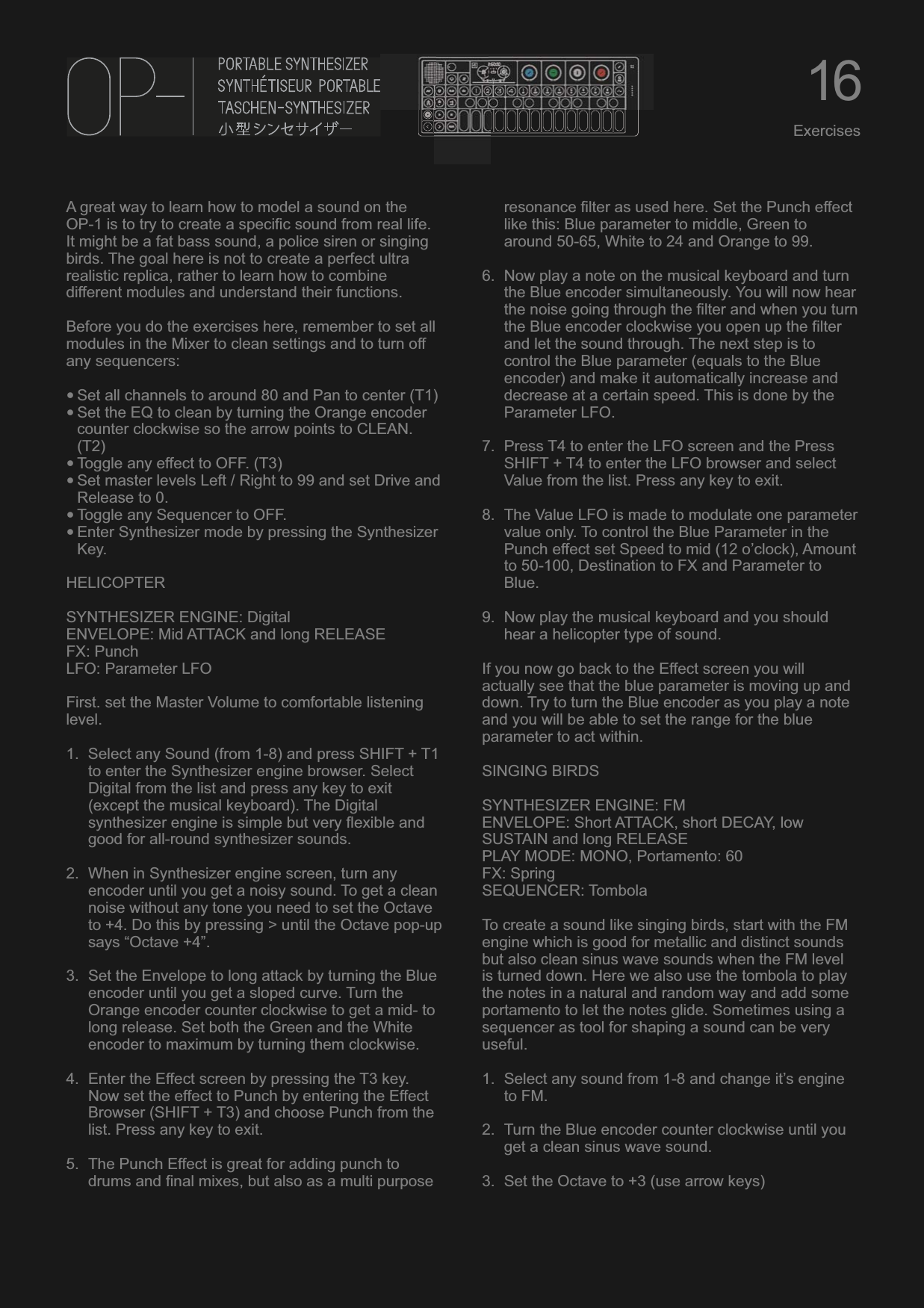 A great way to learn how to model a sound on the OP-1 is to try to create a specific sound from real life. It might be a fat bass sound, a police siren or singing birds. The goal here is not to create a perfect ultra realistic replica, rather to learn how to combine different modules and understand their functions.Before you do the exercises here, remember to set all modules in the Mixer to clean settings and to turn off any sequencers:•Set all channels to around 80 and Pan to center (T1)•Set the EQ to clean by turning the Orange encoder counter clockwise so the arrow points to CLEAN. (T2)•Toggle any effect to OFF. (T3)•Set master levels Left / Right to 99 and set Drive and Release to 0.•Toggle any Sequencer to OFF.•Enter Synthesizer mode by pressing the Synthesizer Key.HELICOPTERSYNTHESIZER ENGINE: DigitalENVELOPE: Mid ATTACK and long RELEASEFX: PunchLFO: Parameter LFOFirst. set the Master Volume to comfortable listening level.1. Select any Sound (from 1-8) and press SHIFT + T1 to enter the Synthesizer engine browser. Select Digital from the list and press any key to exit (except the musical keyboard). The Digital synthesizer engine is simple but very flexible and good for all-round synthesizer sounds.2. When in Synthesizer engine screen, turn any encoder until you get a noisy sound. To get a clean noise without any tone you need to set the Octave to +4. Do this by pressing &gt; until the Octave pop-up says “Octave +4”.3. Set the Envelope to long attack by turning the Blue encoder until you get a sloped curve. Turn the Orange encoder counter clockwise to get a mid- to long release. Set both the Green and the White encoder to maximum by turning them clockwise.4. Enter the Effect screen by pressing the T3 key. Now set the effect to Punch by entering the Effect Browser (SHIFT + T3) and choose Punch from the list. Press any key to exit.5. The Punch Effect is great for adding punch to drums and final mixes, but also as a multi purpose resonance filter as used here. Set the Punch effect like this: Blue parameter to middle, Green to around 50-65, White to 24 and Orange to 99.6. Now play a note on the musical keyboard and turn the Blue encoder simultaneously. You will now hear the noise going through the filter and when you turn the Blue encoder clockwise you open up the filter and let the sound through. The next step is to control the Blue parameter (equals to the Blue encoder) and make it automatically increase and decrease at a certain speed. This is done by the Parameter LFO.7. Press T4 to enter the LFO screen and the Press SHIFT + T4 to enter the LFO browser and select Value from the list. Press any key to exit.8. The Value LFO is made to modulate one parameter value only. To control the Blue Parameter in the Punch effect set Speed to mid (12 o’clock), Amount to 50-100, Destination to FX and Parameter to Blue.9. Now play the musical keyboard and you should hear a helicopter type of sound.If you now go back to the Effect screen you will actually see that the blue parameter is moving up and down. Try to turn the Blue encoder as you play a note and you will be able to set the range for the blue parameter to act within.SINGING BIRDSSYNTHESIZER ENGINE: FMENVELOPE: Short ATTACK, short DECAY, low SUSTAIN and long RELEASEPLAY MODE: MONO, Portamento: 60FX: SpringSEQUENCER: TombolaTo create a sound like singing birds, start with the FM engine which is good for metallic and distinct sounds but also clean sinus wave sounds when the FM level is turned down. Here we also use the tombola to play the notes in a natural and random way and add some portamento to let the notes glide. Sometimes using a sequencer as tool for shaping a sound can be very useful.1. Select any sound from 1-8 and change it’s engine to FM.2. Turn the Blue encoder counter clockwise until you get a clean sinus wave sound.3. Set the Octave to +3 (use arrow keys)16Exercises