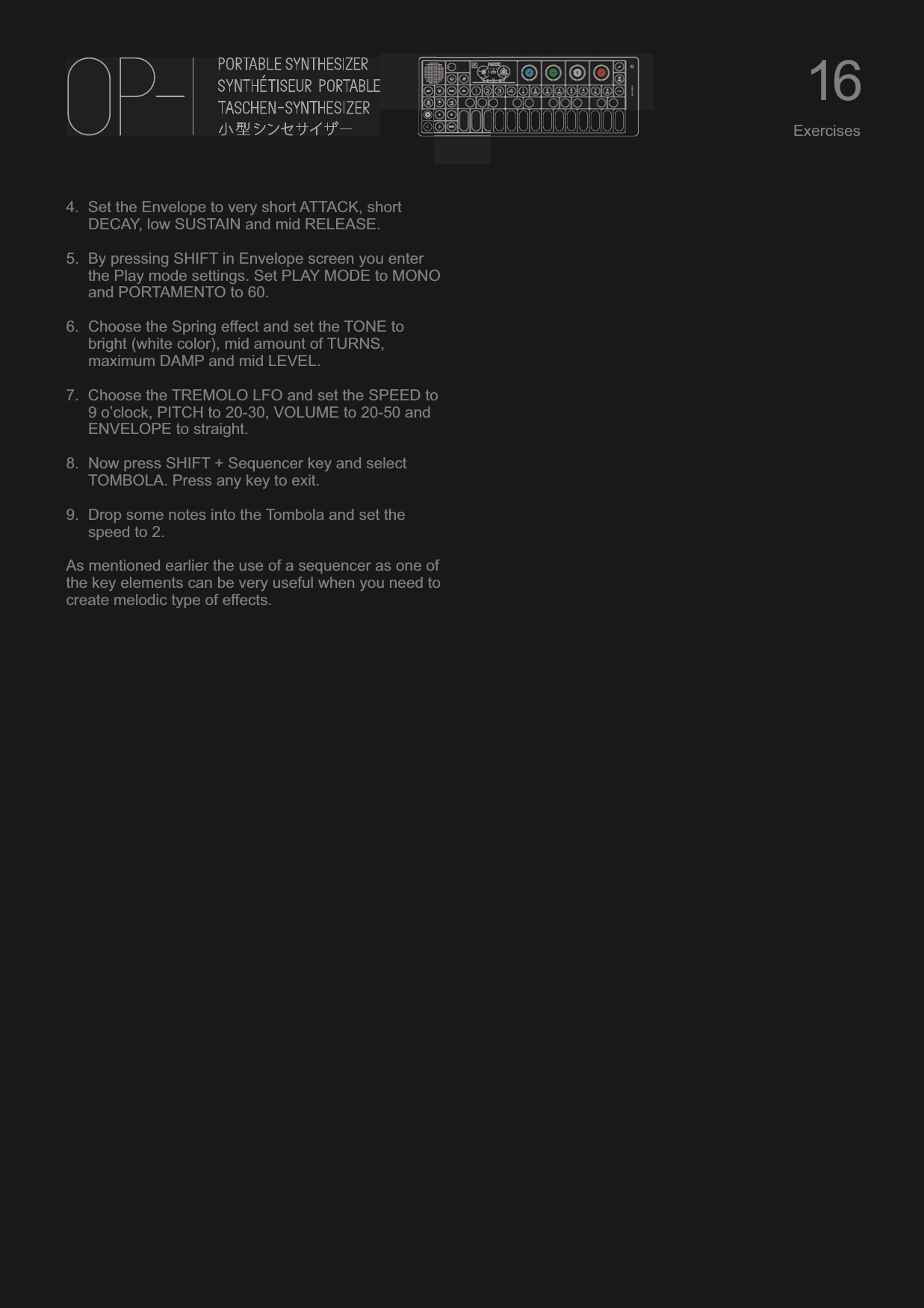 4. Set the Envelope to very short ATTACK, short DECAY, low SUSTAIN and mid RELEASE.5. By pressing SHIFT in Envelope screen you enter the Play mode settings. Set PLAY MODE to MONO and PORTAMENTO to 60.6. Choose the Spring effect and set the TONE to bright (white color), mid amount of TURNS, maximum DAMP and mid LEVEL.7. Choose the TREMOLO LFO and set the SPEED to 9 o’clock, PITCH to 20-30, VOLUME to 20-50 and ENVELOPE to straight.8. Now press SHIFT + Sequencer key and select TOMBOLA. Press any key to exit.9. Drop some notes into the Tombola and set the speed to 2.As mentioned earlier the use of a sequencer as one of the key elements can be very useful when you need to create melodic type of effects.16Exercises