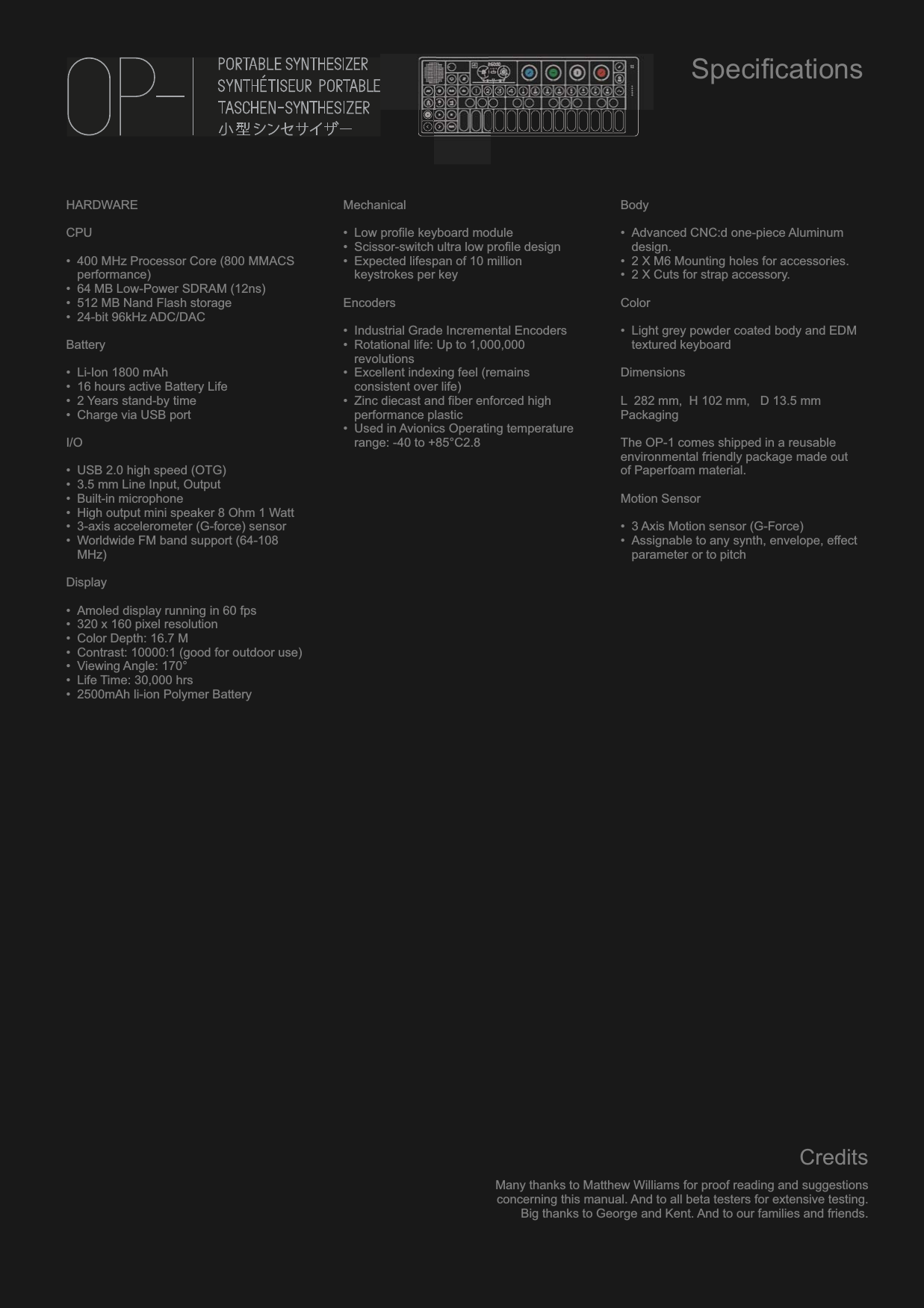HARDWARECPU• 400 MHz Processor Core (800 MMACS performance)• 64 MB Low-Power SDRAM (12ns)• 512 MB Nand Flash storage• 24-bit 96kHz ADC/DACBattery• Li-Ion 1800 mAh• 16 hours active Battery Life• 2 Years stand-by time• Charge via USB portI/O• USB 2.0 high speed (OTG)• 3.5 mm Line Input, Output• Built-in microphone• High output mini speaker 8 Ohm 1 Watt• 3-axis accelerometer (G-force) sensor• Worldwide FM band support (64-108 MHz)Display• Amoled display running in 60 fps• 320 x 160 pixel resolution• Color Depth: 16.7 M• Contrast: 10000:1 (good for outdoor use)• Viewing Angle: 170°• Life Time: 30,000 hrs• 2500mAh li-ion Polymer BatteryMechanical• Low profile keyboard module• Scissor-switch ultra low profile design• Expected lifespan of 10 million keystrokes per keyEncoders• Industrial Grade Incremental Encoders• Rotational life: Up to 1,000,000 revolutions• Excellent indexing feel (remains consistent over life)• Zinc diecast and fiber enforced high performance plastic• Used in Avionics Operating temperature range: -40 to +85°C2.8Body• Advanced CNC:d one-piece Aluminum design.• 2 X M6 Mounting holes for accessories.• 2 X Cuts for strap accessory.Color• Light grey powder coated body and EDM textured keyboardDimensionsL  282 mm,  H 102 mm,   D 13.5 mmPackagingThe OP-1 comes shipped in a reusable environmental friendly package made out of Paperfoam material.Motion Sensor• 3 Axis Motion sensor (G-Force)• Assignable to any synth, envelope, effect parameter or to pitchSpecificationsCreditsMany thanks to Matthew Williams for proof reading and suggestionsconcerning this manual. And to all beta testers for extensive testing.Big thanks to George and Kent. And to our families and friends.