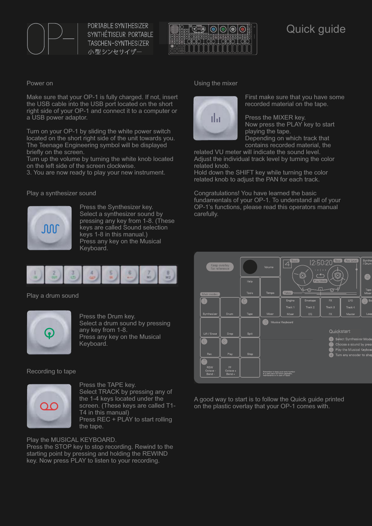 Power onMake sure that your OP-1 is fully charged. If not, insert the USB cable into the USB port located on the short right side of your OP-1 and connect it to a computer or a USB power adaptor.Turn on your OP-1 by sliding the white power switch located on the short right side of the unit towards you. The Teenage Engineering symbol will be displayed briefly on the screen.Turn up the volume by turning the white knob located on the left side of the screen clockwise.3. You are now ready to play your new instrument.Play a synthesizer soundPress the Synthesizer key.Select a synthesizer sound by pressing any key from 1-8. (These keys are called Sound selection keys 1-8 in this manual.)Press any key on the Musical Keyboard.Play a drum soundPress the Drum key.Select a drum sound by pressing any key from 1-8.Press any key on the Musical Keyboard.Recording to tapePress the TAPE key. Select TRACK by pressing any of the 1-4 keys located under the screen. (These keys are called T1-T4 in this manual)Press REC + PLAY to start rolling the tape.Play the MUSICAL KEYBOARD.Press the STOP key to stop recording. Rewind to the starting point by pressing and holding the REWIND key. Now press PLAY to listen to your recording.Using the mixerFirst make sure that you have some recorded material on the tape.Press the MIXER key.Now press the PLAY key to start playing the tape.Depending on which track that contains recorded material, the related VU meter will indicate the sound level.Adjust the individual track level by turning the color related knob.Hold down the SHIFT key while turning the color related knob to adjust the PAN for each track.Congratulations! You have learned the basic fundamentals of your OP-1. To understand all of your OP-1’s functions, please read this operators manual carefully.A good way to start is to follow the Quick guide printed on the plastic overlay that your OP-1 comes with.Quick guide