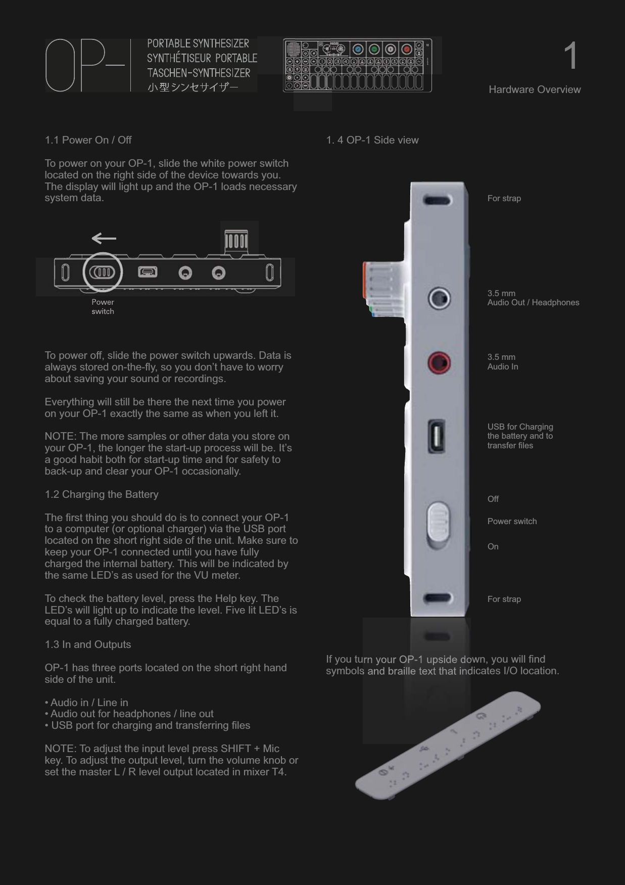 1.1 Power On / OffTo power on your OP-1, slide the white power switch located on the right side of the device towards you. The display will light up and the OP-1 loads necessary system data.To power off, slide the power switch upwards. Data is always stored on-the-fly, so you don’t have to worry about saving your sound or recordings. Everything will still be there the next time you power on your OP-1 exactly the same as when you left it.NOTE: The more samples or other data you store on your OP-1, the longer the start-up process will be. It’s a good habit both for start-up time and for safety to back-up and clear your OP-1 occasionally.1.2 Charging the BatteryThe first thing you should do is to connect your OP-1 to a computer (or optional charger) via the USB port located on the short right side of the unit. Make sure to keep your OP-1 connected until you have fully charged the internal battery. This will be indicated by the same LED’s as used for the VU meter.To check the battery level, press the Help key. The LED’s will light up to indicate the level. Five lit LED’s is equal to a fully charged battery.1.3 In and OutputsOP-1 has three ports located on the short right hand side of the unit.• Audio in / Line in• Audio out for headphones / line out• USB port for charging and transferring filesNOTE: To adjust the input level press SHIFT + Mic key. To adjust the output level, turn the volume knob or set the master L / R level output located in mixer T4.1. 4 OP-1 Side viewIf you turn your OP-1 upside down, you will find symbols and braille text that indicates I/O location.1Hardware Overview3.5 mmAudio Out / Headphones3.5 mmAudio InUSB for Charging the battery and to transfer filesPower switchOffOnFor strapFor strap