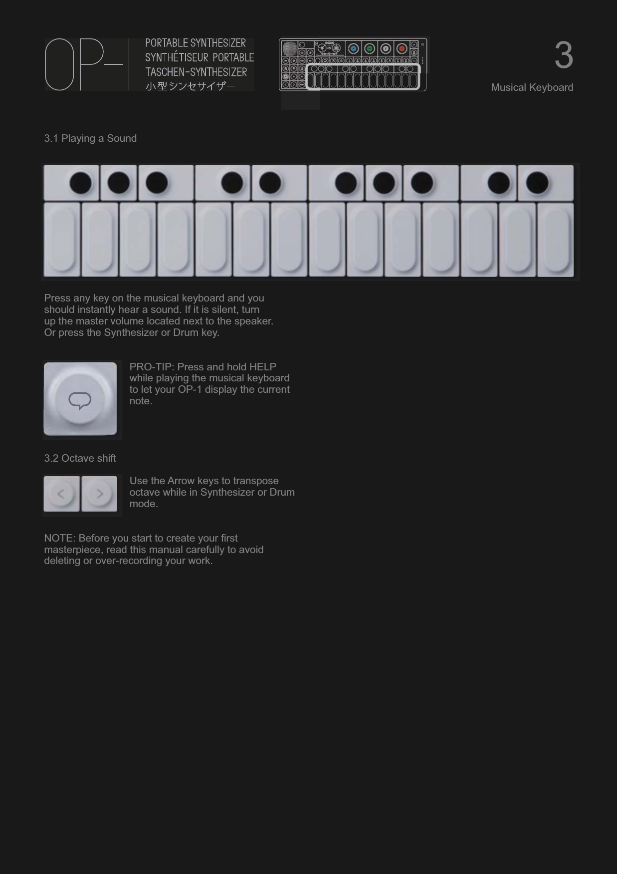 3.1 Playing a SoundPress any key on the musical keyboard and you should instantly hear a sound. If it is silent, turnup the master volume located next to the speaker.Or press the Synthesizer or Drum key.PRO-TIP: Press and hold HELP while playing the musical keyboard to let your OP-1 display the current note.3.2 Octave shiftUse the Arrow keys to transpose octave while in Synthesizer or Drum mode.NOTE: Before you start to create your first masterpiece, read this manual carefully to avoid deleting or over-recording your work.3Musical Keyboard