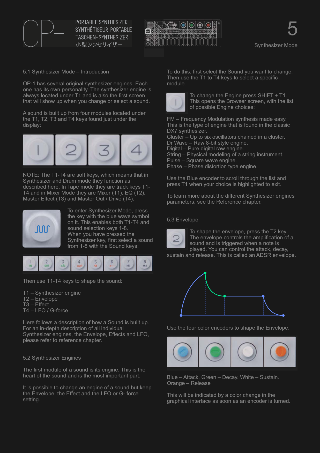 5.1 Synthesizer Mode – IntroductionOP-1 has several original synthesizer engines. Each one has its own personality. The synthesizer engine is always located under T1 and is also the first screen that will show up when you change or select a sound.A sound is built up from four modules located under the T1, T2, T3 and T4 keys found just under the display:NOTE: The T1-T4 are soft keys, which means that in Synthesizer and Drum mode they function as described here. In Tape mode they are track keys T1-T4 and in Mixer Mode they are Mixer (T1), EQ (T2), Master Effect (T3) and Master Out / Drive (T4).To enter Synthesizer Mode, press the key with the blue wave symbol on it. This enables both T1-T4 and sound selection keys 1-8.When you have pressed the Synthesizer key, first select a sound from 1-8 with the Sound keys:Then use T1-T4 keys to shape the sound:T1 – Synthesizer engineT2 – EnvelopeT3 – EffectT4 – LFO / G-forceHere follows a description of how a Sound is built up. For an in-depth description of all individual Synthesizer engines, the Envelope, Effects and LFO, please refer to reference chapter.5.2 Synthesizer EnginesThe first module of a sound is its engine. This is the heart of the sound and is the most important part.It is possible to change an engine of a sound but keep the Envelope, the Effect and the LFO or G- force setting.To do this, first select the Sound you want to change. Then use the T1 to T4 keys to select a specific module.To change the Engine press SHIFT + T1. This opens the Browser screen, with the list of possible Engine choices:FM – Frequency Modulation synthesis made easy. This is the type of engine that is found in the classic DX7 synthesizer.Cluster – Up to six oscillators chained in a cluster.Dr Wave – Raw 8-bit style engine.Digital – Pure digital raw engine.String – Physical modeling of a string instrument.Pulse – Square wave engine.Phase – Phase distortion type engine.Use the Blue encoder to scroll through the list and press T1 when your choice is highlighted to exit.To learn more about the different Synthesizer engines parameters, see the Reference chapter.5.3 EnvelopeTo shape the envelope, press the T2 key. The envelope controls the amplification of a sound and is triggered when a note is played. You can control the attack, decay, sustain and release. This is called an ADSR envelope.Use the four color encoders to shape the Envelope.Blue – Attack, Green – Decay. White – Sustain. Orange – ReleaseThis will be indicated by a color change in the graphical interface as soon as an encoder is turned.5Synthesizer Mode