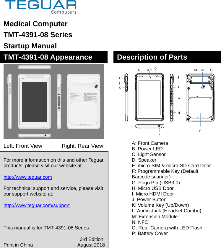  Medical Computer   TMT-4391-08 Series Startup Manual TMT-4391-08 Appearance  Left: Front View      Right: Rear View  For more information on this and other Teguar products, please visit our website at:  http://www.teguar.com  For technical support and service, please visit our support website at:  http://www.teguar.com/support    This manual is for TMT-4391-08 Series                                 3rd Edition Print in China                   August 2018         Description of Parts  A: Front Camera B: Power LED C: Light Sensor D: Speaker E: micro-SIM &amp; micro-SD Card Door F: Programmable Key (Default Barcode scanner) G: Pogo Pin (USB3.0) H: Micro USB Door I: Micro HDMI Door J: Power Button K: Volume Key (Up/Down) L: Audio Jack (Headset Combo) M: Extension Module N: NFC O: Rear Camera with LED Flash P: Battery Cover        