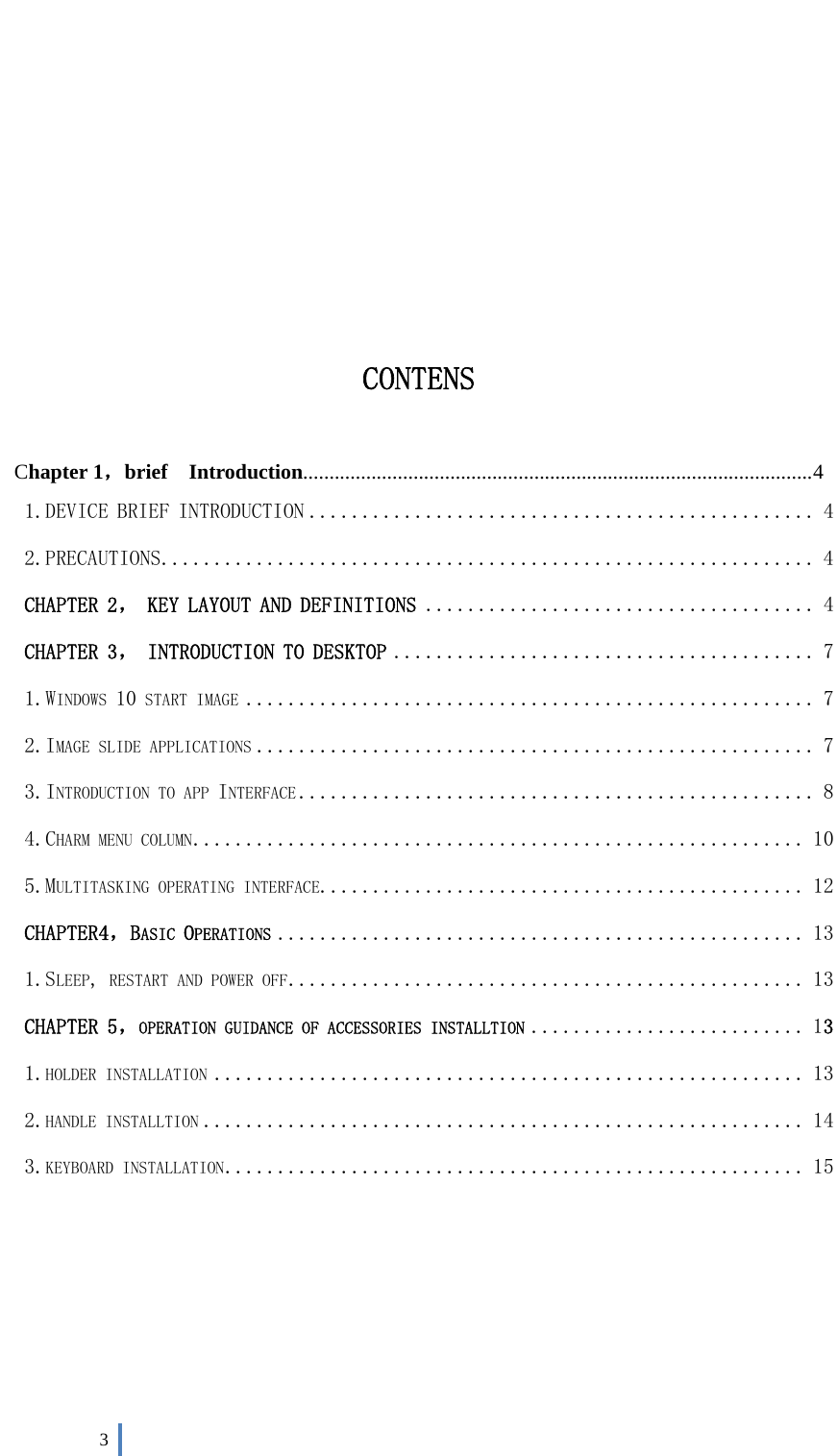  3         CONTENS  Chapter 1，brief  Introduction................................................................................................. 4 1.DEVICE BRIEF INTRODUCTION ................................................ 4 2.PRECAUTIONS .............................................................. 4 CHAPTER 2， KEY LAYOUT AND DEFINITIONS ..................................... 4 CHAPTER 3， INTRODUCTION TO DESKTOP ........................................ 7 1.WINDOWS 10 START IMAGE ...................................................... 7 2.IMAGE SLIDE APPLICATIONS ..................................................... 7 3.INTRODUCTION TO APP INTERFACE ................................................. 8 4.CHARM MENU COLUMN .......................................................... 10 5.MULTITASKING OPERATING INTERFACE .............................................. 12 CHAPTER4，BASIC OPERATIONS .................................................. 13 1.SLEEP, RESTART AND POWER OFF ................................................. 13 CHAPTER 5，OPERATION GUIDANCE OF ACCESSORIES INSTALLTION .......................... 13 1.HOLDER INSTALLATION ........................................................ 13 2.HANDLE INSTALLTION ......................................................... 14 3.KEYBOARD INSTALLATION ....................................................... 15        