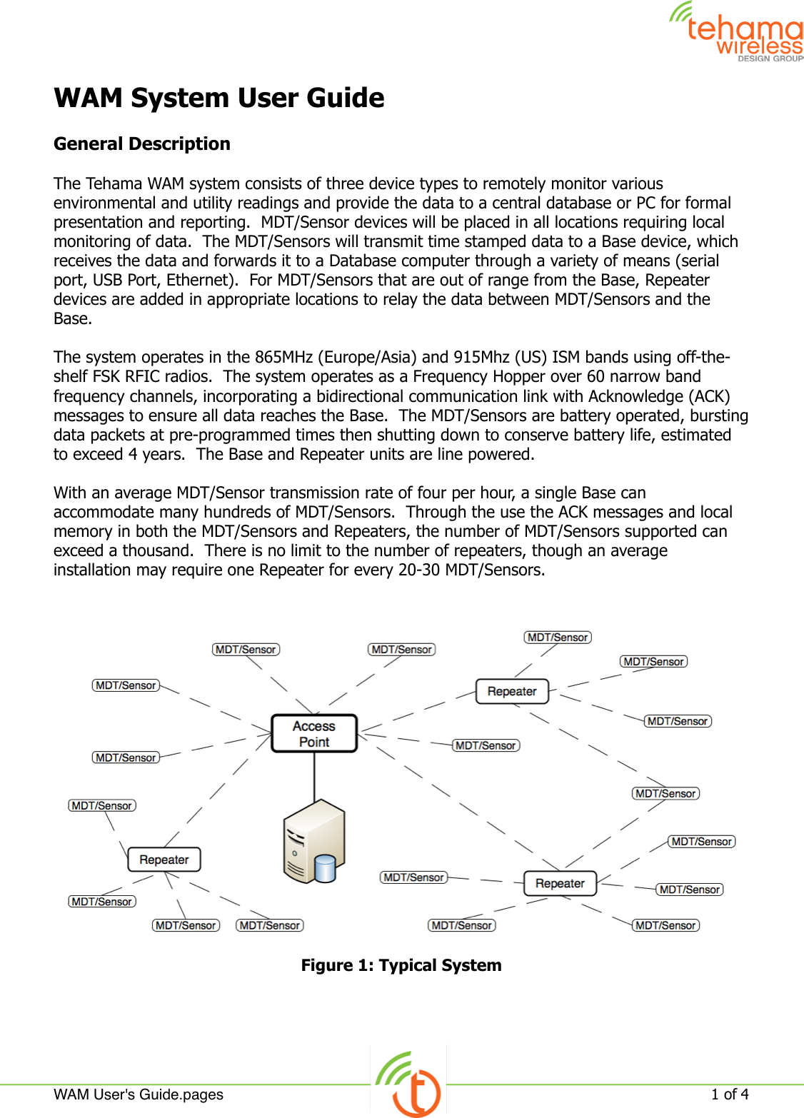 WAM System User GuideGeneral DescriptionThe Tehama WAM system consists of three device types to remotely monitor various environmental and utility readings and provide the data to a central database or PC for formal presentation and reporting.  MDT/Sensor devices will be placed in all locations requiring local monitoring of data.  The MDT/Sensors will transmit time stamped data to a Base device, which receives the data and forwards it to a Database computer through a variety of means (serial port, USB Port, Ethernet).  For MDT/Sensors that are out of range from the Base, Repeater devices are added in appropriate locations to relay the data between MDT/Sensors and the Base.The system operates in the 865MHz (Europe/Asia) and 915Mhz (US) ISM bands using off-the-shelf FSK RFIC radios.  The system operates as a Frequency Hopper over 60 narrow band frequency channels, incorporating a bidirectional communication link with Acknowledge (ACK) messages to ensure all data reaches the Base.  The MDT/Sensors are battery operated, bursting data packets at pre-programmed times then shutting down to conserve battery life, estimated to exceed 4 years.  The Base and Repeater units are line powered.With an average MDT/Sensor transmission rate of four per hour, a single Base can accommodate many hundreds of MDT/Sensors.  Through the use the ACK messages and local memory in both the MDT/Sensors and Repeaters, the number of MDT/Sensors supported can exceed a thousand.  There is no limit to the number of repeaters, though an average installation may require one Repeater for every 20-30 MDT/Sensors.Figure 1: Typical SystemWAM User&apos;s Guide.pages!1 of 4 