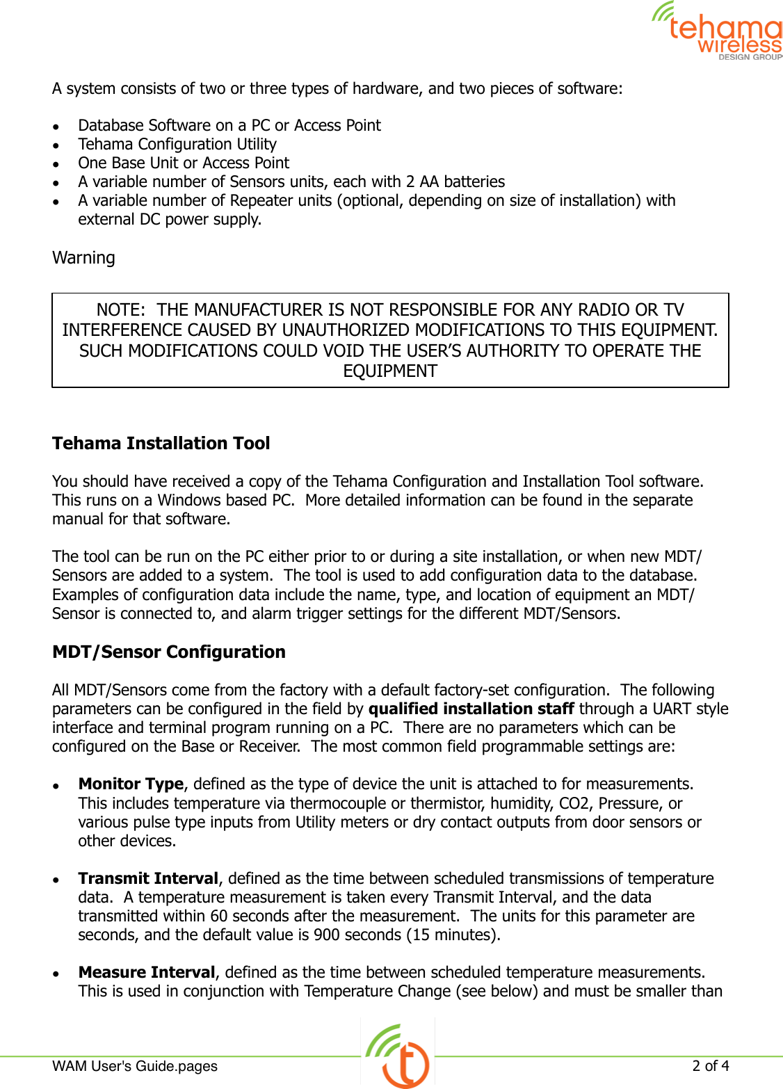 A system consists of two or three types of hardware, and two pieces of software:•Database Software on a PC or Access Point•Tehama Configuration Utility•One Base Unit or Access Point•A variable number of Sensors units, each with 2 AA batteries•A variable number of Repeater units (optional, depending on size of installation) with external DC power supply.WarningTehama Installation ToolYou should have received a copy of the Tehama Configuration and Installation Tool software.  This runs on a Windows based PC.  More detailed information can be found in the separate manual for that software. The tool can be run on the PC either prior to or during a site installation, or when new MDT/Sensors are added to a system.  The tool is used to add configuration data to the database.  Examples of configuration data include the name, type, and location of equipment an MDT/Sensor is connected to, and alarm trigger settings for the different MDT/Sensors.MDT/Sensor ConfigurationAll MDT/Sensors come from the factory with a default factory-set configuration.  The following parameters can be configured in the field by qualified installation staff through a UART style interface and terminal program running on a PC.  There are no parameters which can be configured on the Base or Receiver.  The most common field programmable settings are:•Monitor Type, defined as the type of device the unit is attached to for measurements.  This includes temperature via thermocouple or thermistor, humidity, CO2, Pressure, or various pulse type inputs from Utility meters or dry contact outputs from door sensors or other devices.•Transmit Interval, defined as the time between scheduled transmissions of temperature data.  A temperature measurement is taken every Transmit Interval, and the data transmitted within 60 seconds after the measurement.  The units for this parameter are seconds, and the default value is 900 seconds (15 minutes).•Measure Interval, defined as the time between scheduled temperature measurements.  This is used in conjunction with Temperature Change (see below) and must be smaller than NOTE:  THE MANUFACTURER IS NOT RESPONSIBLE FOR ANY RADIO OR TV INTERFERENCE CAUSED BY UNAUTHORIZED MODIFICATIONS TO THIS EQUIPMENT.  SUCH MODIFICATIONS COULD VOID THE USER’S AUTHORITY TO OPERATE THE EQUIPMENTWAM User&apos;s Guide.pages!2 of 4 