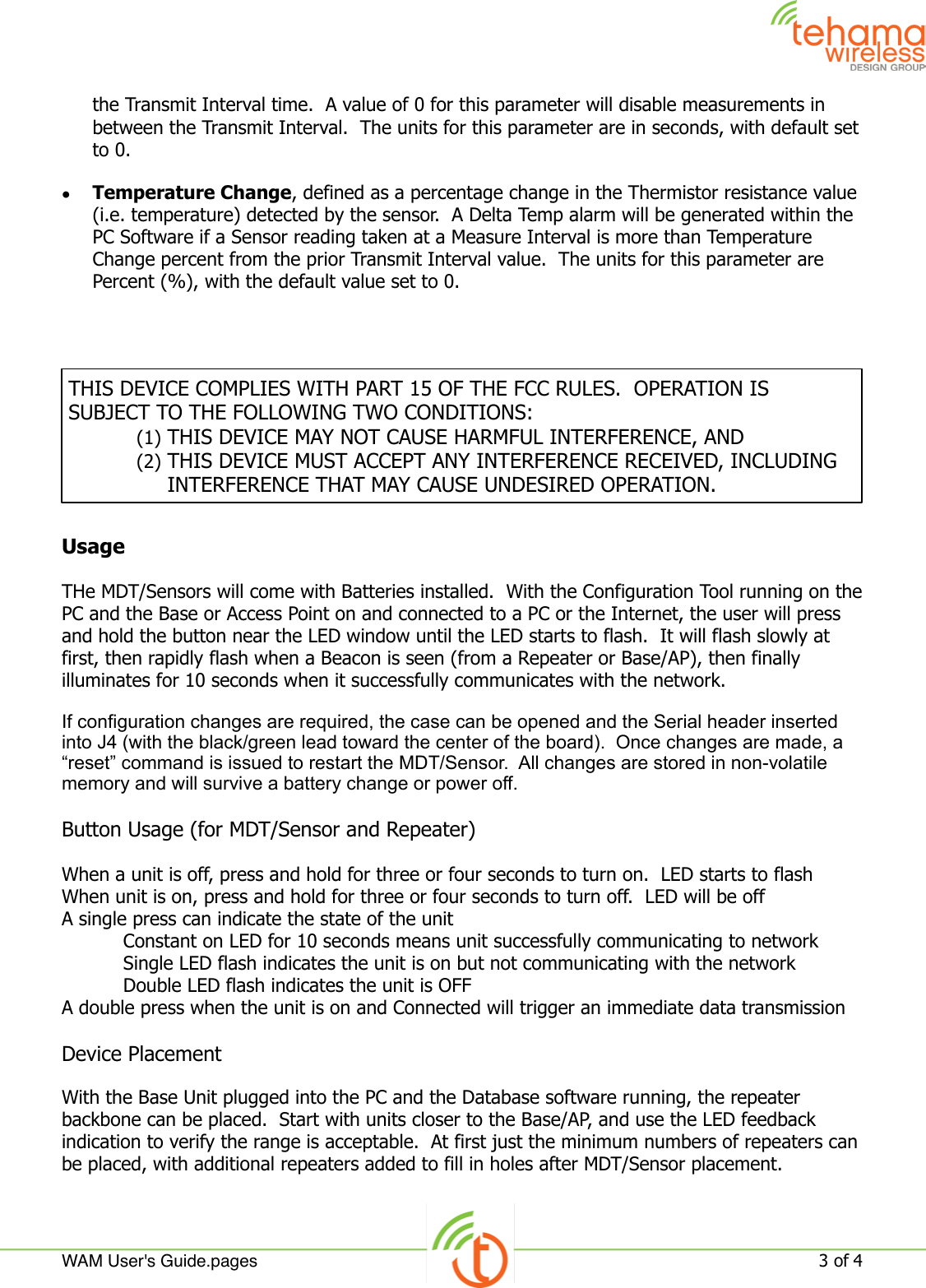 the Transmit Interval time.  A value of 0 for this parameter will disable measurements in between the Transmit Interval.  The units for this parameter are in seconds, with default set to 0.•Temperature Change, defined as a percentage change in the Thermistor resistance value (i.e. temperature) detected by the sensor.  A Delta Temp alarm will be generated within the PC Software if a Sensor reading taken at a Measure Interval is more than Temperature Change percent from the prior Transmit Interval value.  The units for this parameter are Percent (%), with the default value set to 0.UsageTHe MDT/Sensors will come with Batteries installed.  With the Configuration Tool running on the PC and the Base or Access Point on and connected to a PC or the Internet, the user will press and hold the button near the LED window until the LED starts to flash.  It will flash slowly at first, then rapidly flash when a Beacon is seen (from a Repeater or Base/AP), then finally illuminates for 10 seconds when it successfully communicates with the network.  If configuration changes are required, the case can be opened and the Serial header inserted into J4 (with the black/green lead toward the center of the board).  Once changes are made, a “reset” command is issued to restart the MDT/Sensor.  All changes are stored in non-volatile memory and will survive a battery change or power off.Button Usage (for MDT/Sensor and Repeater)When a unit is off, press and hold for three or four seconds to turn on.  LED starts to flashWhen unit is on, press and hold for three or four seconds to turn off.  LED will be offA single press can indicate the state of the unit  Constant on LED for 10 seconds means unit successfully communicating to network  Single LED flash indicates the unit is on but not communicating with the network  Double LED flash indicates the unit is OFFA double press when the unit is on and Connected will trigger an immediate data transmission  Device PlacementWith the Base Unit plugged into the PC and the Database software running, the repeater backbone can be placed.  Start with units closer to the Base/AP, and use the LED feedback indication to verify the range is acceptable.  At first just the minimum numbers of repeaters can be placed, with additional repeaters added to fill in holes after MDT/Sensor placement.THIS DEVICE COMPLIES WITH PART 15 OF THE FCC RULES.  OPERATION IS SUBJECT TO THE FOLLOWING TWO CONDITIONS:(1) THIS DEVICE MAY NOT CAUSE HARMFUL INTERFERENCE, AND(2) THIS DEVICE MUST ACCEPT ANY INTERFERENCE RECEIVED, INCLUDING INTERFERENCE THAT MAY CAUSE UNDESIRED OPERATION.WAM User&apos;s Guide.pages!3 of 4 