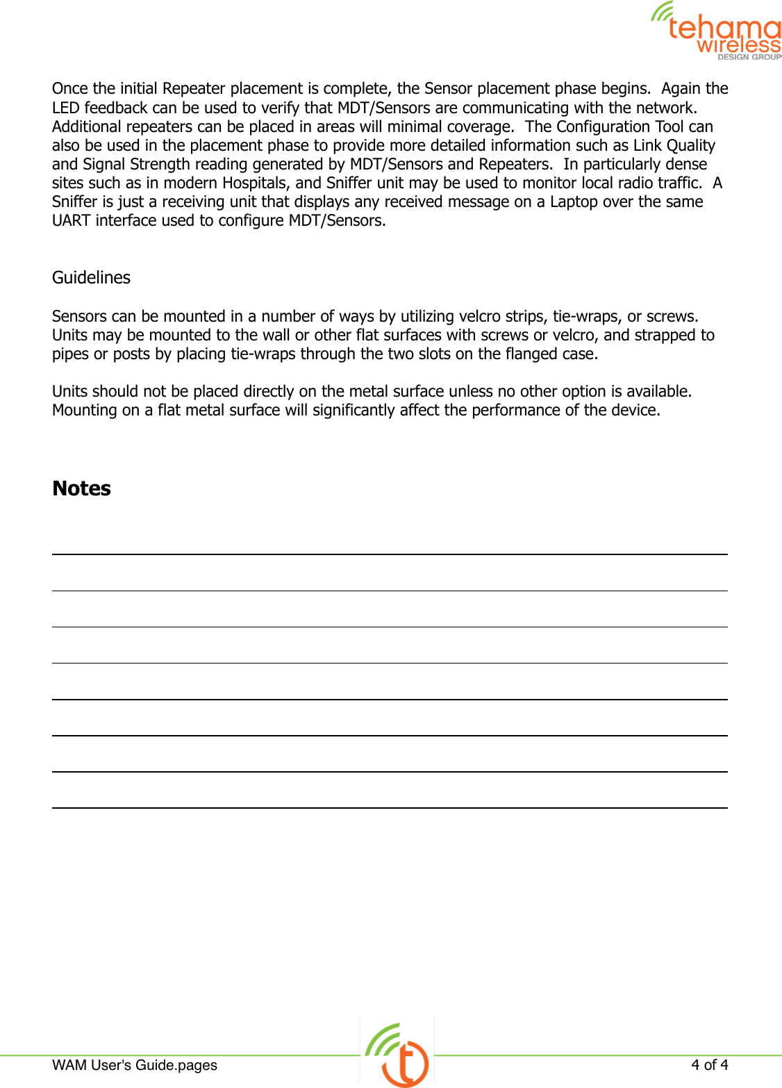 Once the initial Repeater placement is complete, the Sensor placement phase begins.  Again the LED feedback can be used to verify that MDT/Sensors are communicating with the network.  Additional repeaters can be placed in areas will minimal coverage.  The Configuration Tool can also be used in the placement phase to provide more detailed information such as Link Quality and Signal Strength reading generated by MDT/Sensors and Repeaters.  In particularly dense sites such as in modern Hospitals, and Sniffer unit may be used to monitor local radio traffic.  A Sniffer is just a receiving unit that displays any received message on a Laptop over the same UART interface used to configure MDT/Sensors.GuidelinesSensors can be mounted in a number of ways by utilizing velcro strips, tie-wraps, or screws.  Units may be mounted to the wall or other flat surfaces with screws or velcro, and strapped to pipes or posts by placing tie-wraps through the two slots on the flanged case.Units should not be placed directly on the metal surface unless no other option is available.  Mounting on a flat metal surface will significantly affect the performance of the device.NotesWAM User&apos;s Guide.pages!4 of 4 