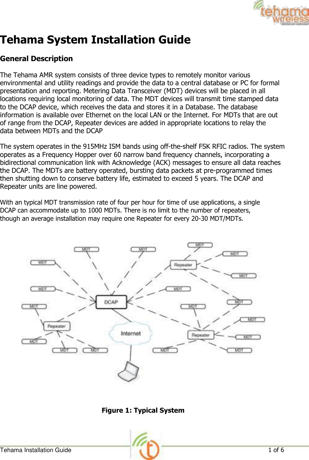 Tehama System Installation Guide  General Description  The Tehama AMR system consists of three device types to remotely monitor various environmental and utility readings and provide the data to a central database or PC for formal presentation and reporting. Metering Data Transceiver (MDT) devices will be placed in all locations requiring local monitoring of data. The MDT devices will transmit time stamped data to the DCAP device, which receives the data and stores it in a Database. The database information is available over Ethernet on the local LAN or the Internet. For MDTs that are out of range from the DCAP, Repeater devices are added in appropriate locations to relay the data between MDTs and the DCAP  The system operates in the 915MHz ISM bands using off-the-shelf FSK RFIC radios. The system operates as a Frequency Hopper over 60 narrow band frequency channels, incorporating a bidirectional communication link with Acknowledge (ACK) messages to ensure all data reaches the DCAP. The MDTs are battery operated, bursting data packets at pre-programmed times then shutting down to conserve battery life, estimated to exceed 5 years. The DCAP and Repeater units are line powered.  With an typical MDT transmission rate of four per hour for time of use applications, a single DCAP can accommodate up to 1000 MDTs. There is no limit to the number of repeaters, though an average installation may require one Repeater for every 20-30 MDT/MDTs.                              Figure 1: Typical System      Tehama Installation Guide 1 of 6 