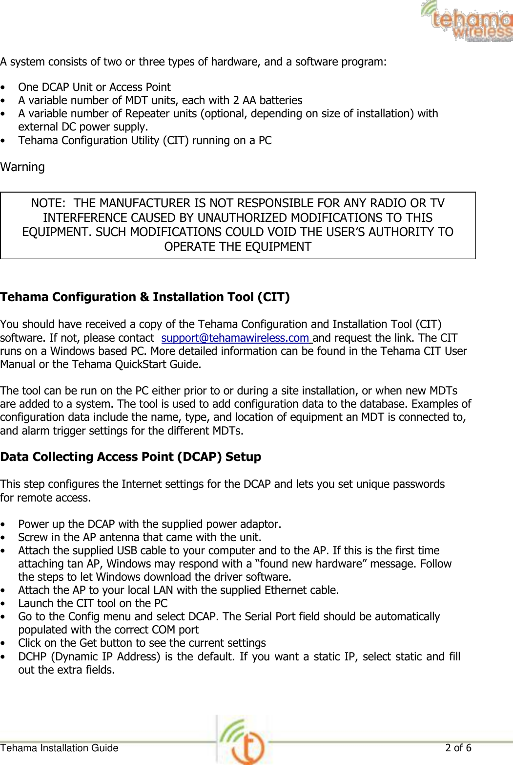 A system consists of two or three types of hardware, and a software program:  • One DCAP Unit or Access Point  • A variable number of MDT units, each with 2 AA batteries   • A variable number of Repeater units (optional, depending on size of installation) with external DC power supply.   • Tehama Configuration Utility (CIT) running on a PC   Warning   NOTE:  THE MANUFACTURER IS NOT RESPONSIBLE FOR ANY RADIO OR TV INTERFERENCE CAUSED BY UNAUTHORIZED MODIFICATIONS TO THIS EQUIPMENT. SUCH MODIFICATIONS COULD VOID THE USER’S AUTHORITY TO OPERATE THE EQUIPMENT    Tehama Configuration &amp; Installation Tool (CIT)  You should have received a copy of the Tehama Configuration and Installation Tool (CIT) software. If not, please contact  support@tehamawireless.com and request the link. The CIT runs on a Windows based PC. More detailed information can be found in the Tehama CIT User Manual or the Tehama QuickStart Guide.  The tool can be run on the PC either prior to or during a site installation, or when new MDTs are added to a system. The tool is used to add configuration data to the database. Examples of configuration data include the name, type, and location of equipment an MDT is connected to, and alarm trigger settings for the different MDTs.  Data Collecting Access Point (DCAP) Setup  This step configures the Internet settings for the DCAP and lets you set unique passwords for remote access.  • Power up the DCAP with the supplied power adaptor.  • Screw in the AP antenna that came with the unit.   • Attach the supplied USB cable to your computer and to the AP. If this is the first time attaching tan AP, Windows may respond with a “found new hardware” message. Follow the steps to let Windows download the driver software.   • Attach the AP to your local LAN with the supplied Ethernet cable.   • Launch the CIT tool on the PC   • Go to the Config menu and select DCAP. The Serial Port field should be automatically populated with the correct COM port   • Click on the Get button to see the current settings   • DCHP (Dynamic IP Address) is the default. If you want a static IP, select static and fill out the extra fields.        Tehama Installation Guide 2 of 6 