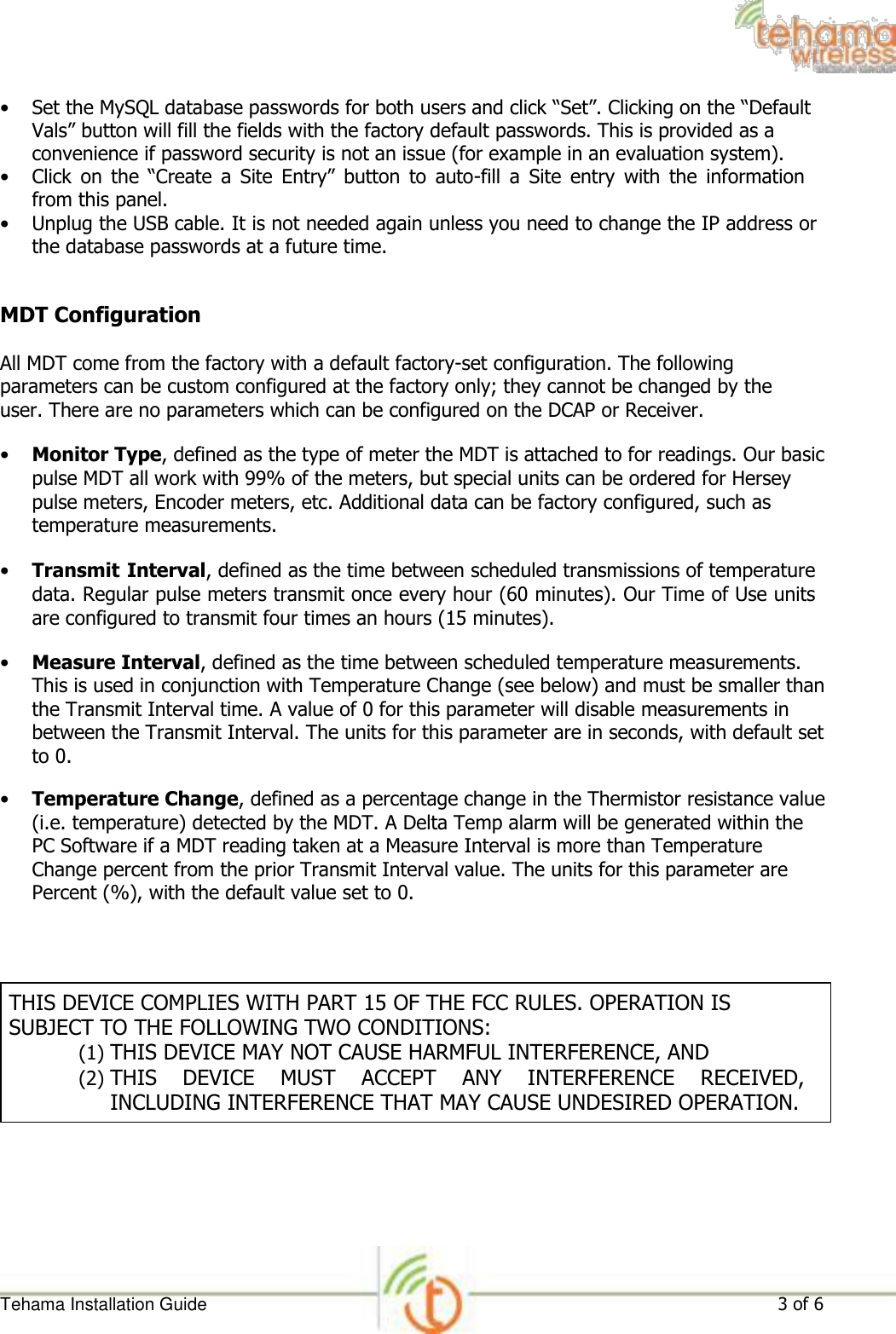 • Set the MySQL database passwords for both users and click “Set”. Clicking on the “Default Vals” button will fill the fields with the factory default passwords. This is provided as a convenience if password security is not an issue (for example in an evaluation system).   • Click  on  the  “Create  a  Site  Entry”  button  to  auto-fill  a  Site  entry  with  the  information from this panel.   • Unplug the USB cable. It is not needed again unless you need to change the IP address or the database passwords at a future time.    MDT Configuration  All MDT come from the factory with a default factory-set configuration. The following parameters can be custom configured at the factory only; they cannot be changed by the user. There are no parameters which can be configured on the DCAP or Receiver.  • Monitor Type, defined as the type of meter the MDT is attached to for readings. Our basic pulse MDT all work with 99% of the meters, but special units can be ordered for Hersey pulse meters, Encoder meters, etc. Additional data can be factory configured, such as temperature measurements.   • Transmit Interval, defined as the time between scheduled transmissions of temperature data. Regular pulse meters transmit once every hour (60 minutes). Our Time of Use units are configured to transmit four times an hours (15 minutes).   • Measure Interval, defined as the time between scheduled temperature measurements. This is used in conjunction with Temperature Change (see below) and must be smaller than the Transmit Interval time. A value of 0 for this parameter will disable measurements in between the Transmit Interval. The units for this parameter are in seconds, with default set to 0.   • Temperature Change, defined as a percentage change in the Thermistor resistance value (i.e. temperature) detected by the MDT. A Delta Temp alarm will be generated within the PC Software if a MDT reading taken at a Measure Interval is more than Temperature Change percent from the prior Transmit Interval value. The units for this parameter are Percent (%), with the default value set to 0.      THIS DEVICE COMPLIES WITH PART 15 OF THE FCC RULES. OPERATION IS SUBJECT TO THE FOLLOWING TWO CONDITIONS: (1) THIS DEVICE MAY NOT CAUSE HARMFUL INTERFERENCE, AND  (2) THIS  DEVICE  MUST  ACCEPT  ANY  INTERFERENCE  RECEIVED, INCLUDING INTERFERENCE THAT MAY CAUSE UNDESIRED OPERATION.            Tehama Installation Guide 3 of 6 