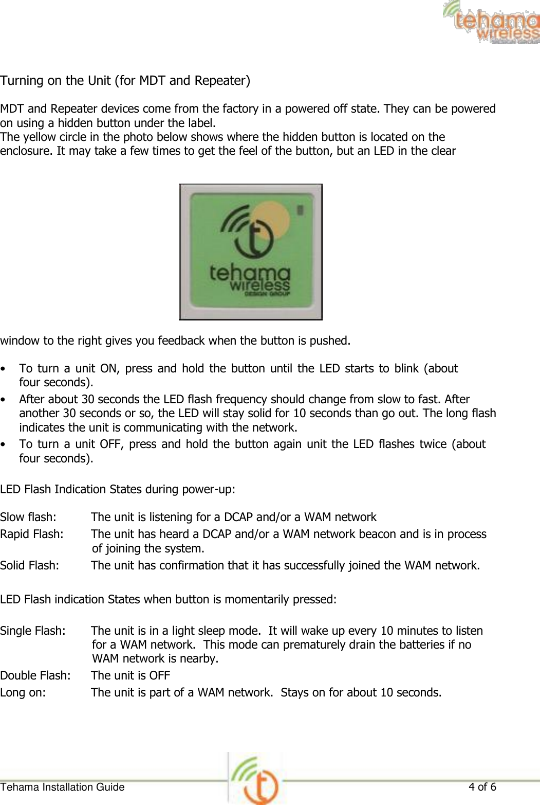  Turning on the Unit (for MDT and Repeater)  MDT and Repeater devices come from the factory in a powered off state. They can be powered on using a hidden button under the label.  The yellow circle in the photo below shows where the hidden button is located on the enclosure. It may take a few times to get the feel of the button, but an LED in the clear                 window to the right gives you feedback when the button is pushed.  • To  turn a  unit  ON, press  and hold the  button until the  LED starts  to  blink (about four seconds).   • After about 30 seconds the LED flash frequency should change from slow to fast. After another 30 seconds or so, the LED will stay solid for 10 seconds than go out. The long flash indicates the unit is communicating with the network.   • To turn  a unit OFF, press and  hold the  button again unit the  LED flashes twice  (about four seconds).   LED Flash Indication States during power-up:  Slow flash: The unit is listening for a DCAP and/or a WAM network  Rapid Flash: The unit has heard a DCAP and/or a WAM network beacon and is in process of joining the system.  Solid Flash: The unit has confirmation that it has successfully joined the WAM network.  LED Flash indication States when button is momentarily pressed:  Single Flash: The unit is in a light sleep mode.  It will wake up every 10 minutes to listen for a WAM network.  This mode can prematurely drain the batteries if no WAM network is nearby.  Double Flash: The unit is OFF  Long on: The unit is part of a WAM network.  Stays on for about 10 seconds.        Tehama Installation Guide 4 of 6 