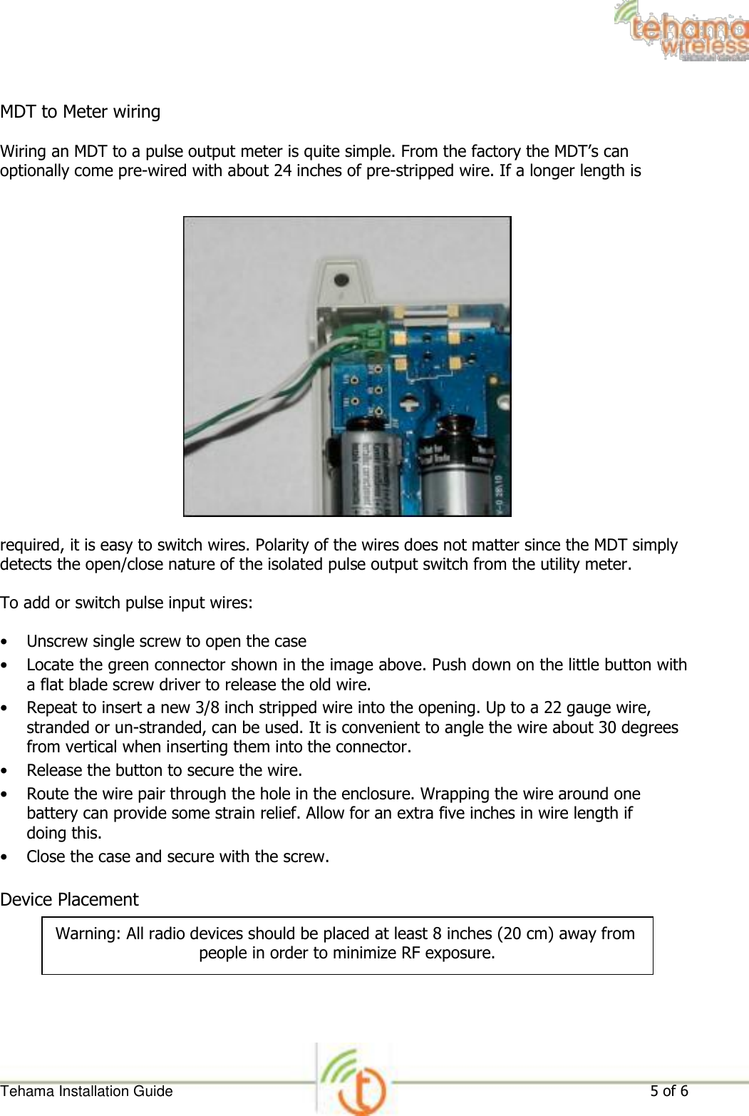  MDT to Meter wiring  Wiring an MDT to a pulse output meter is quite simple. From the factory the MDT’s can optionally come pre-wired with about 24 inches of pre-stripped wire. If a longer length is                        required, it is easy to switch wires. Polarity of the wires does not matter since the MDT simply detects the open/close nature of the isolated pulse output switch from the utility meter.  To add or switch pulse input wires:  • Unscrew single screw to open the case   • Locate the green connector shown in the image above. Push down on the little button with a flat blade screw driver to release the old wire.   • Repeat to insert a new 3/8 inch stripped wire into the opening. Up to a 22 gauge wire, stranded or un-stranded, can be used. It is convenient to angle the wire about 30 degrees from vertical when inserting them into the connector.   • Release the button to secure the wire.   • Route the wire pair through the hole in the enclosure. Wrapping the wire around one battery can provide some strain relief. Allow for an extra five inches in wire length if doing this.   • Close the case and secure with the screw.   Device Placement  Warning: All radio devices should be placed at least 8 inches (20 cm) away from people in order to minimize RF exposure.         Tehama Installation Guide 5 of 6 