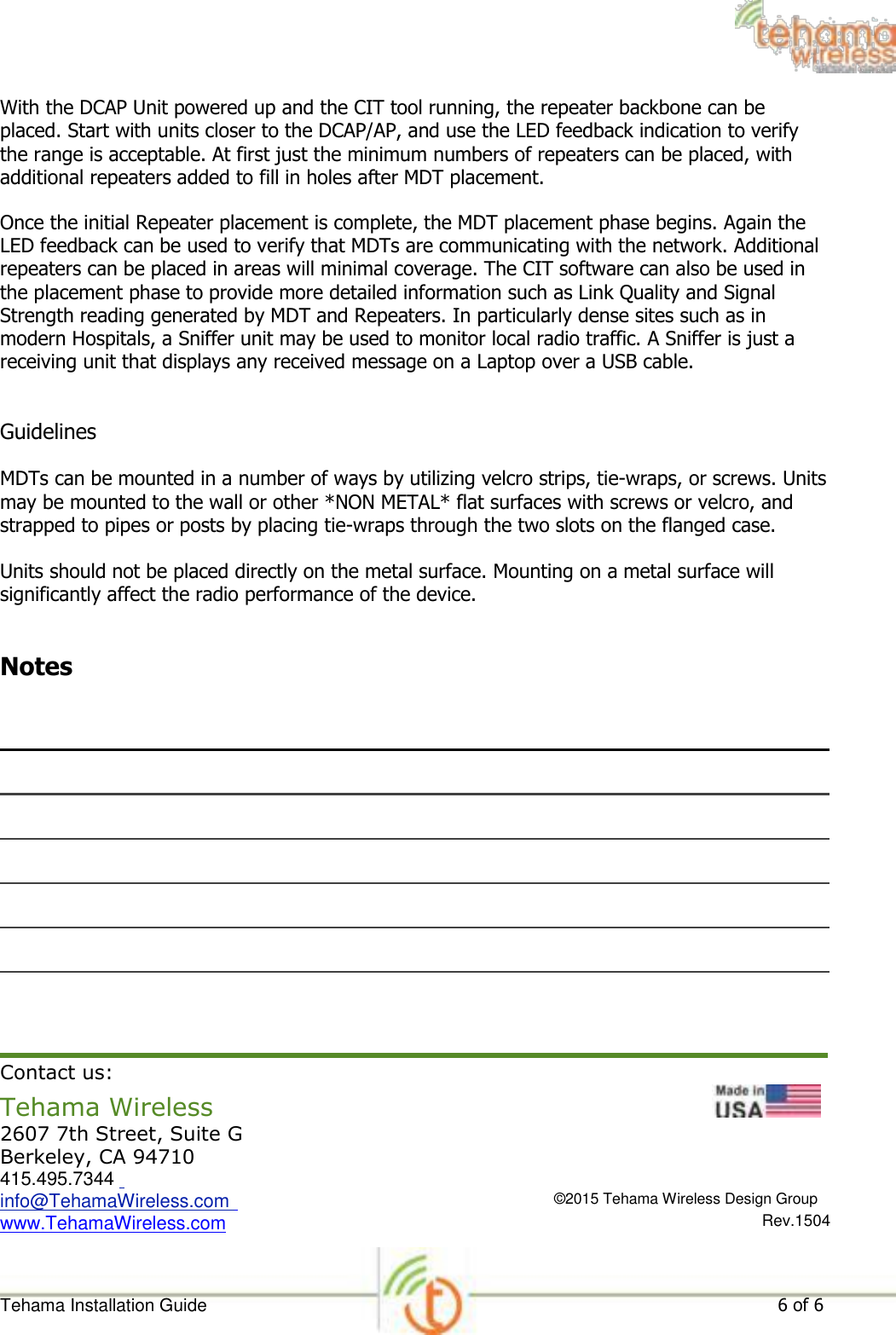 With the DCAP Unit powered up and the CIT tool running, the repeater backbone can be placed. Start with units closer to the DCAP/AP, and use the LED feedback indication to verify the range is acceptable. At first just the minimum numbers of repeaters can be placed, with additional repeaters added to fill in holes after MDT placement.  Once the initial Repeater placement is complete, the MDT placement phase begins. Again the LED feedback can be used to verify that MDTs are communicating with the network. Additional repeaters can be placed in areas will minimal coverage. The CIT software can also be used in the placement phase to provide more detailed information such as Link Quality and Signal Strength reading generated by MDT and Repeaters. In particularly dense sites such as in modern Hospitals, a Sniffer unit may be used to monitor local radio traffic. A Sniffer is just a receiving unit that displays any received message on a Laptop over a USB cable.   Guidelines  MDTs can be mounted in a number of ways by utilizing velcro strips, tie-wraps, or screws. Units may be mounted to the wall or other *NON METAL* flat surfaces with screws or velcro, and strapped to pipes or posts by placing tie-wraps through the two slots on the flanged case.  Units should not be placed directly on the metal surface. Mounting on a metal surface will significantly affect the radio performance of the device.   Notes                      Contact us:  Tehama Wireless  2607 7th Street, Suite G Berkeley, CA 94710 415.495.7344  info@TehamaWireless.com  www.TehamaWireless.com                             ©2015 Tehama Wireless Design Group  Rev.1504    Tehama Installation Guide 6 of 6 