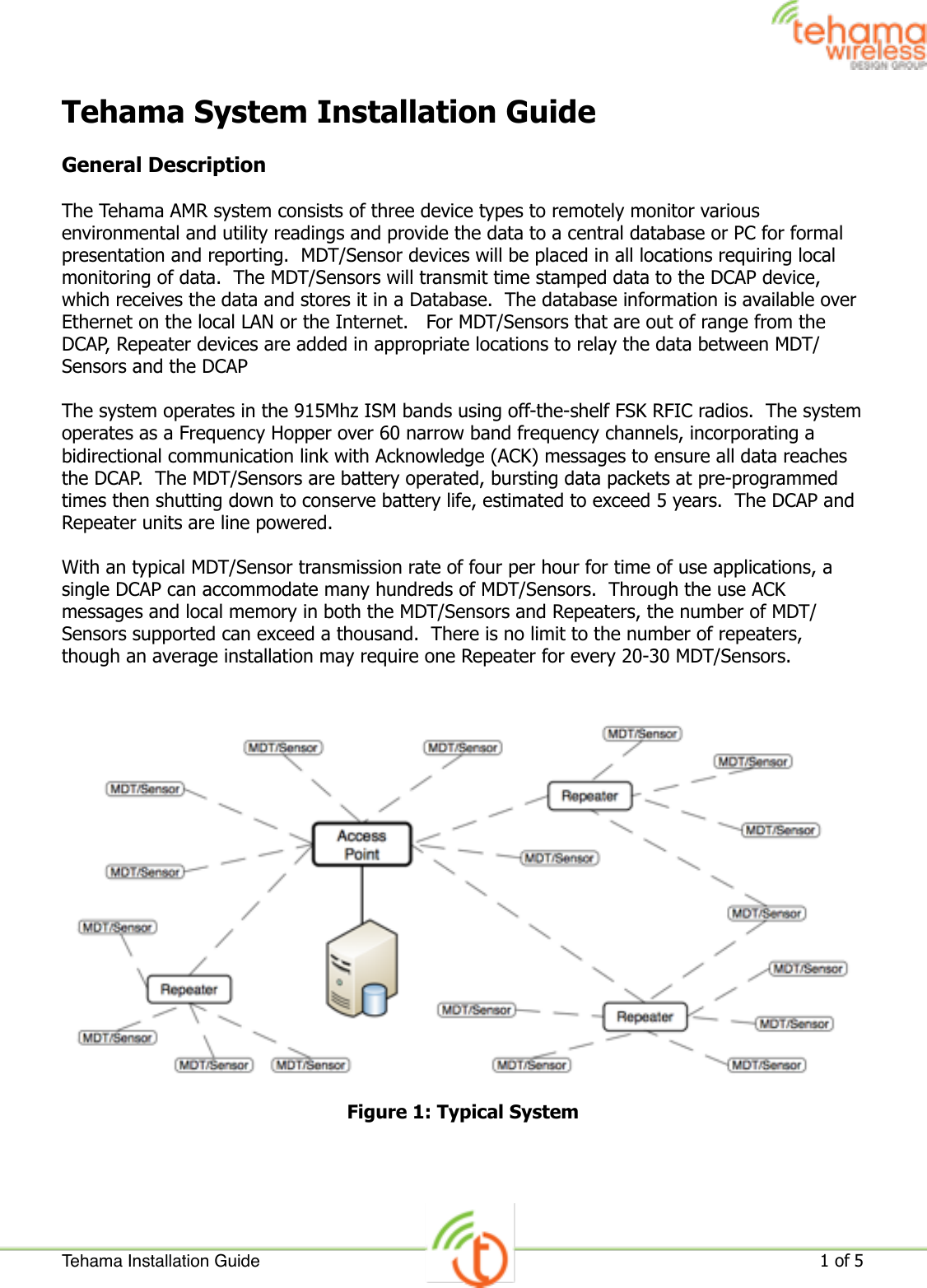 Tehama System Installation GuideGeneral DescriptionThe Tehama AMR system consists of three device types to remotely monitor various environmental and utility readings and provide the data to a central database or PC for formal presentation and reporting.  MDT/Sensor devices will be placed in all locations requiring local monitoring of data.  The MDT/Sensors will transmit time stamped data to the DCAP device, which receives the data and stores it in a Database.  The database information is available over Ethernet on the local LAN or the Internet.   For MDT/Sensors that are out of range from the DCAP, Repeater devices are added in appropriate locations to relay the data between MDT/Sensors and the DCAPThe system operates in the 915Mhz ISM bands using off-the-shelf FSK RFIC radios.  The system operates as a Frequency Hopper over 60 narrow band frequency channels, incorporating a bidirectional communication link with Acknowledge (ACK) messages to ensure all data reaches the DCAP.  The MDT/Sensors are battery operated, bursting data packets at pre-programmed times then shutting down to conserve battery life, estimated to exceed 5 years.  The DCAP and Repeater units are line powered.With an typical MDT/Sensor transmission rate of four per hour for time of use applications, a single DCAP can accommodate many hundreds of MDT/Sensors.  Through the use ACK messages and local memory in both the MDT/Sensors and Repeaters, the number of MDT/Sensors supported can exceed a thousand.  There is no limit to the number of repeaters, though an average installation may require one Repeater for every 20-30 MDT/Sensors.Figure 1: Typical SystemTehama Installation Guide!1 of 5 