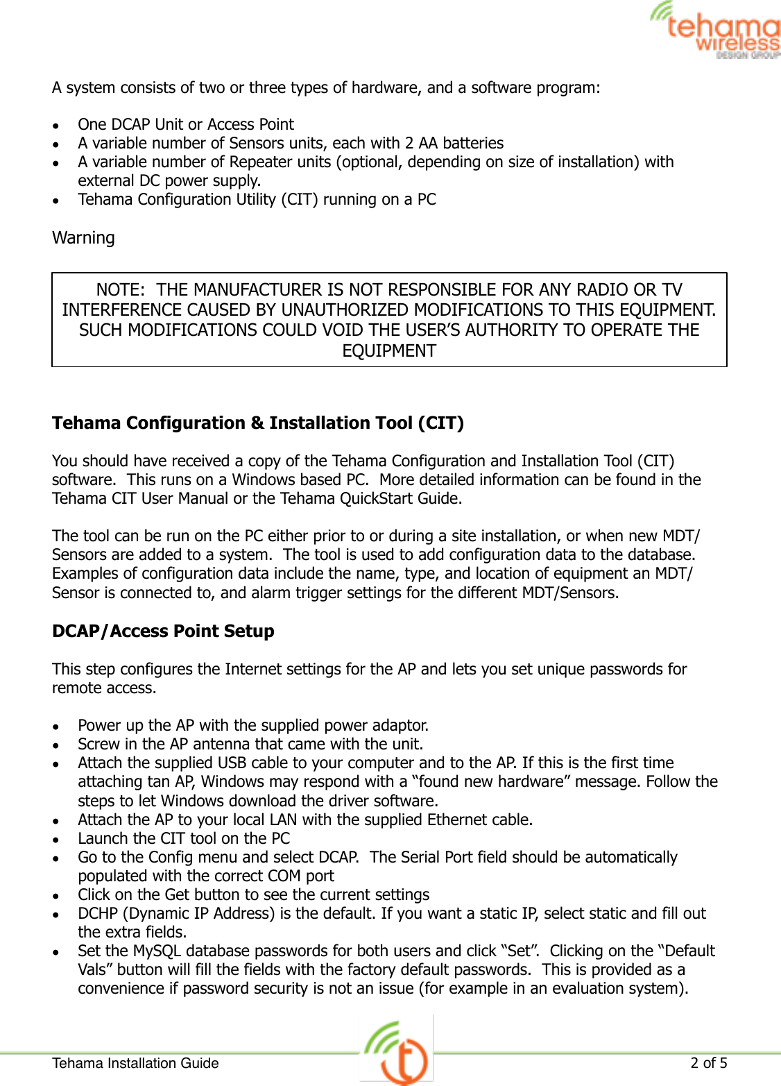 A system consists of two or three types of hardware, and a software program:•One DCAP Unit or Access Point•A variable number of Sensors units, each with 2 AA batteries•A variable number of Repeater units (optional, depending on size of installation) with external DC power supply.•Tehama Configuration Utility (CIT) running on a PCWarningTehama Configuration &amp; Installation Tool (CIT)You should have received a copy of the Tehama Configuration and Installation Tool (CIT) software.  This runs on a Windows based PC.  More detailed information can be found in the Tehama CIT User Manual or the Tehama QuickStart Guide. The tool can be run on the PC either prior to or during a site installation, or when new MDT/Sensors are added to a system.  The tool is used to add configuration data to the database.  Examples of configuration data include the name, type, and location of equipment an MDT/Sensor is connected to, and alarm trigger settings for the different MDT/Sensors.DCAP/Access Point SetupThis step configures the Internet settings for the AP and lets you set unique passwords for remote access.•Power up the AP with the supplied power adaptor.•Screw in the AP antenna that came with the unit.•Attach the supplied USB cable to your computer and to the AP. If this is the first time attaching tan AP, Windows may respond with a “found new hardware” message. Follow the steps to let Windows download the driver software.•Attach the AP to your local LAN with the supplied Ethernet cable.•Launch the CIT tool on the PC•Go to the Config menu and select DCAP.  The Serial Port field should be automatically populated with the correct COM port•Click on the Get button to see the current settings•DCHP (Dynamic IP Address) is the default. If you want a static IP, select static and fill out the extra fields.•Set the MySQL database passwords for both users and click “Set”.  Clicking on the “Default Vals” button will fill the fields with the factory default passwords.  This is provided as a convenience if password security is not an issue (for example in an evaluation system).NOTE:  THE MANUFACTURER IS NOT RESPONSIBLE FOR ANY RADIO OR TV INTERFERENCE CAUSED BY UNAUTHORIZED MODIFICATIONS TO THIS EQUIPMENT.  SUCH MODIFICATIONS COULD VOID THE USER’S AUTHORITY TO OPERATE THE EQUIPMENTTehama Installation Guide!2 of 5 