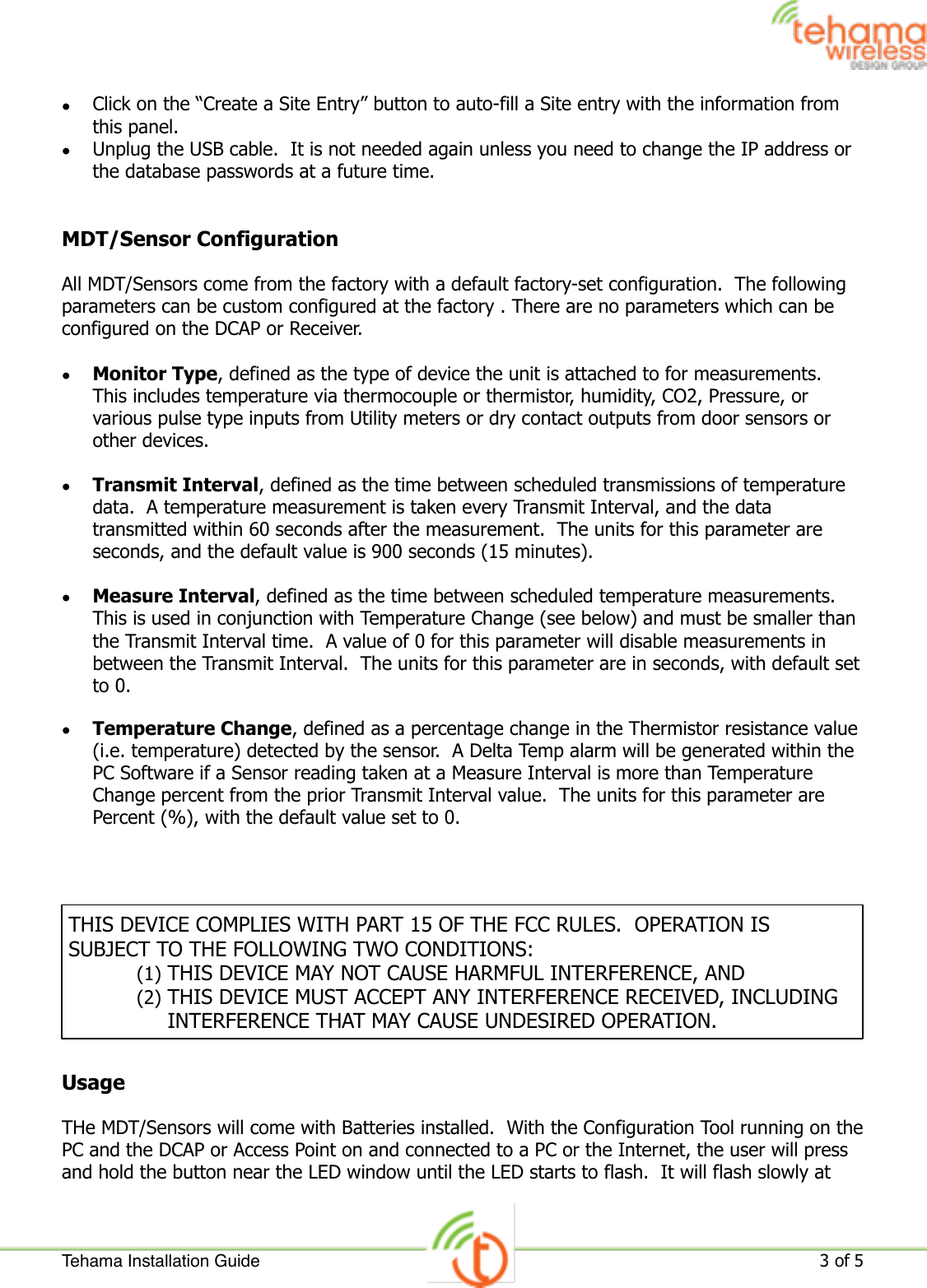 •Click on the “Create a Site Entry” button to auto-fill a Site entry with the information from this panel.•Unplug the USB cable.  It is not needed again unless you need to change the IP address or the database passwords at a future time.MDT/Sensor ConfigurationAll MDT/Sensors come from the factory with a default factory-set configuration.  The following parameters can be custom configured at the factory . There are no parameters which can be configured on the DCAP or Receiver.•Monitor Type, defined as the type of device the unit is attached to for measurements.  This includes temperature via thermocouple or thermistor, humidity, CO2, Pressure, or various pulse type inputs from Utility meters or dry contact outputs from door sensors or other devices.•Transmit Interval, defined as the time between scheduled transmissions of temperature data.  A temperature measurement is taken every Transmit Interval, and the data transmitted within 60 seconds after the measurement.  The units for this parameter are seconds, and the default value is 900 seconds (15 minutes).•Measure Interval, defined as the time between scheduled temperature measurements.  This is used in conjunction with Temperature Change (see below) and must be smaller than the Transmit Interval time.  A value of 0 for this parameter will disable measurements in between the Transmit Interval.  The units for this parameter are in seconds, with default set to 0.•Temperature Change, defined as a percentage change in the Thermistor resistance value (i.e. temperature) detected by the sensor.  A Delta Temp alarm will be generated within the PC Software if a Sensor reading taken at a Measure Interval is more than Temperature Change percent from the prior Transmit Interval value.  The units for this parameter are Percent (%), with the default value set to 0.UsageTHe MDT/Sensors will come with Batteries installed.  With the Configuration Tool running on the PC and the DCAP or Access Point on and connected to a PC or the Internet, the user will press and hold the button near the LED window until the LED starts to flash.  It will flash slowly at THIS DEVICE COMPLIES WITH PART 15 OF THE FCC RULES.  OPERATION IS SUBJECT TO THE FOLLOWING TWO CONDITIONS:(1) THIS DEVICE MAY NOT CAUSE HARMFUL INTERFERENCE, AND(2) THIS DEVICE MUST ACCEPT ANY INTERFERENCE RECEIVED, INCLUDING INTERFERENCE THAT MAY CAUSE UNDESIRED OPERATION.Tehama Installation Guide!3 of 5 