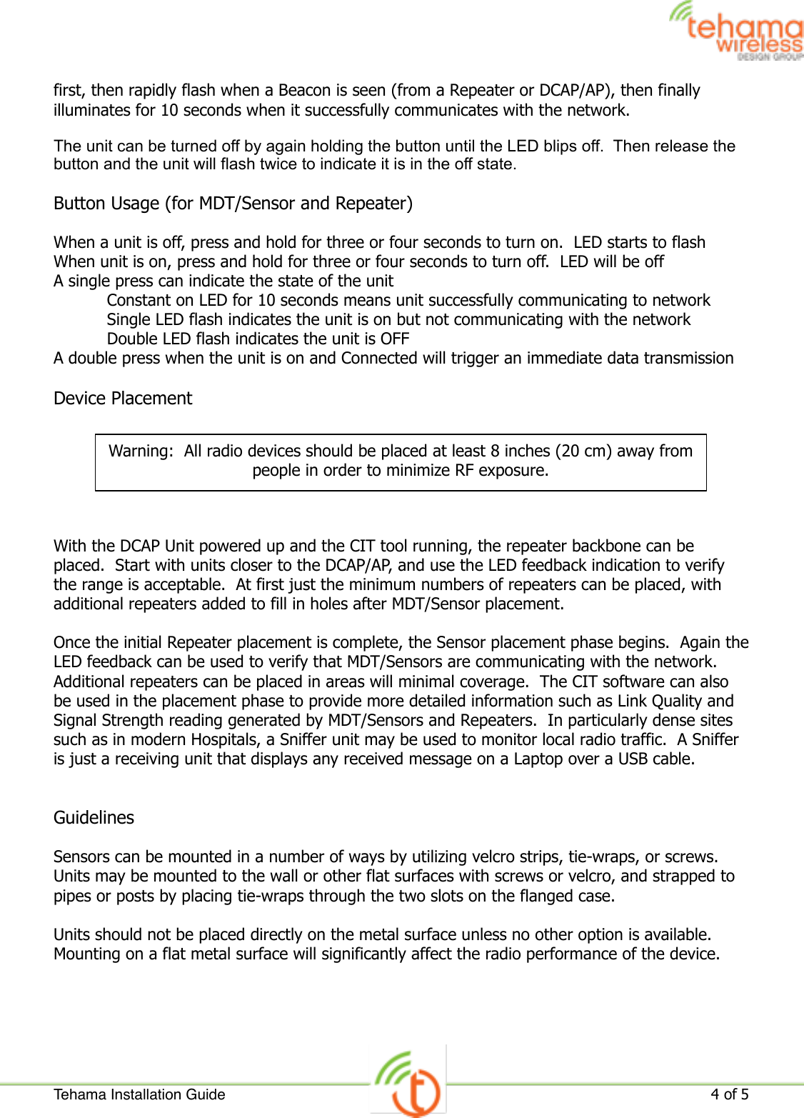 first, then rapidly flash when a Beacon is seen (from a Repeater or DCAP/AP), then finally illuminates for 10 seconds when it successfully communicates with the network.  The unit can be turned off by again holding the button until the LED blips off.  Then release the button and the unit will flash twice to indicate it is in the off state.Button Usage (for MDT/Sensor and Repeater)When a unit is off, press and hold for three or four seconds to turn on.  LED starts to flashWhen unit is on, press and hold for three or four seconds to turn off.  LED will be offA single press can indicate the state of the unit  Constant on LED for 10 seconds means unit successfully communicating to network  Single LED flash indicates the unit is on but not communicating with the network  Double LED flash indicates the unit is OFFA double press when the unit is on and Connected will trigger an immediate data transmission  Device PlacementWith the DCAP Unit powered up and the CIT tool running, the repeater backbone can be placed.  Start with units closer to the DCAP/AP, and use the LED feedback indication to verify the range is acceptable.  At first just the minimum numbers of repeaters can be placed, with additional repeaters added to fill in holes after MDT/Sensor placement.Once the initial Repeater placement is complete, the Sensor placement phase begins.  Again the LED feedback can be used to verify that MDT/Sensors are communicating with the network.  Additional repeaters can be placed in areas will minimal coverage.  The CIT software can also be used in the placement phase to provide more detailed information such as Link Quality and Signal Strength reading generated by MDT/Sensors and Repeaters.  In particularly dense sites such as in modern Hospitals, a Sniffer unit may be used to monitor local radio traffic.  A Sniffer is just a receiving unit that displays any received message on a Laptop over a USB cable.GuidelinesSensors can be mounted in a number of ways by utilizing velcro strips, tie-wraps, or screws.  Units may be mounted to the wall or other flat surfaces with screws or velcro, and strapped to pipes or posts by placing tie-wraps through the two slots on the flanged case.Units should not be placed directly on the metal surface unless no other option is available.  Mounting on a flat metal surface will significantly affect the radio performance of the device.Warning:  All radio devices should be placed at least 8 inches (20 cm) away from people in order to minimize RF exposure.Tehama Installation Guide!4 of 5 