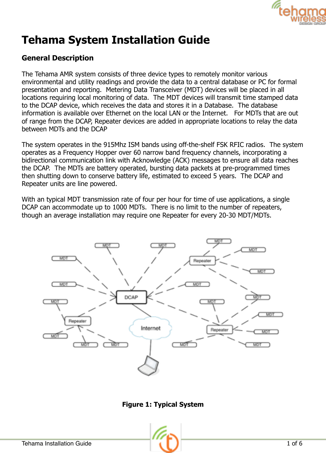 Tehama System Installation Guide General Description The Tehama AMR system consists of three device types to remotely monitor various environmental and utility readings and provide the data to a central database or PC for formal presentation and reporting.  Metering Data Transceiver (MDT) devices will be placed in all locations requiring local monitoring of data.  The MDT devices will transmit time stamped data to the DCAP device, which receives the data and stores it in a Database.  The database information is available over Ethernet on the local LAN or the Internet.   For MDTs that are out of range from the DCAP, Repeater devices are added in appropriate locations to relay the data between MDTs and the DCAP The system operates in the 915Mhz ISM bands using off-the-shelf FSK RFIC radios.  The system operates as a Frequency Hopper over 60 narrow band frequency channels, incorporating a bidirectional communication link with Acknowledge (ACK) messages to ensure all data reaches the DCAP.  The MDTs are battery operated, bursting data packets at pre-programmed times then shutting down to conserve battery life, estimated to exceed 5 years.  The DCAP and Repeater units are line powered. With an typical MDT transmission rate of four per hour for time of use applications, a single DCAP can accommodate up to 1000 MDTs.  There is no limit to the number of repeaters, though an average installation may require one Repeater for every 20-30 MDT/MDTs.  Figure 1: Typical System Tehama Installation Guide ! of !                                                                                                                     1 6