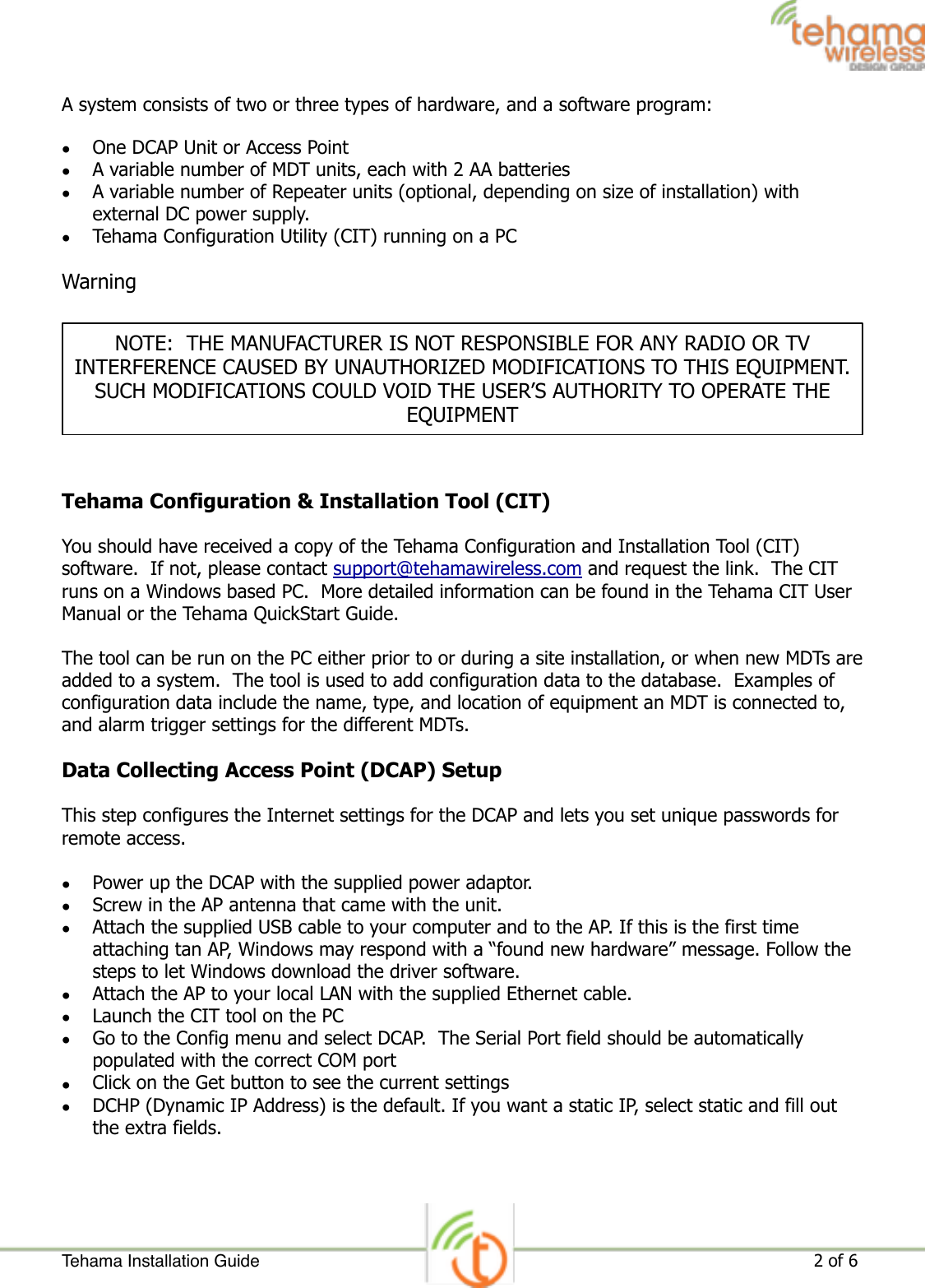 A system consists of two or three types of hardware, and a software program: •One DCAP Unit or Access Point •A variable number of MDT units, each with 2 AA batteries •A variable number of Repeater units (optional, depending on size of installation) with external DC power supply. •Tehama Configuration Utility (CIT) running on a PC Warning  Tehama Configuration &amp; Installation Tool (CIT) You should have received a copy of the Tehama Configuration and Installation Tool (CIT) software.  If not, please contact support@tehamawireless.com and request the link.  The CIT runs on a Windows based PC.  More detailed information can be found in the Tehama CIT User Manual or the Tehama QuickStart Guide.  The tool can be run on the PC either prior to or during a site installation, or when new MDTs are added to a system.  The tool is used to add configuration data to the database.  Examples of configuration data include the name, type, and location of equipment an MDT is connected to, and alarm trigger settings for the different MDTs. Data Collecting Access Point (DCAP) Setup This step configures the Internet settings for the DCAP and lets you set unique passwords for remote access. •Power up the DCAP with the supplied power adaptor. •Screw in the AP antenna that came with the unit. •Attach the supplied USB cable to your computer and to the AP. If this is the first time attaching tan AP, Windows may respond with a “found new hardware” message. Follow the steps to let Windows download the driver software. •Attach the AP to your local LAN with the supplied Ethernet cable. •Launch the CIT tool on the PC •Go to the Config menu and select DCAP.  The Serial Port field should be automatically populated with the correct COM port •Click on the Get button to see the current settings •DCHP (Dynamic IP Address) is the default. If you want a static IP, select static and fill out the extra fields. Tehama Installation Guide ! of !                                                                                                                     2 6NOTE:  THE MANUFACTURER IS NOT RESPONSIBLE FOR ANY RADIO OR TV INTERFERENCE CAUSED BY UNAUTHORIZED MODIFICATIONS TO THIS EQUIPMENT.  SUCH MODIFICATIONS COULD VOID THE USER’S AUTHORITY TO OPERATE THE EQUIPMENT