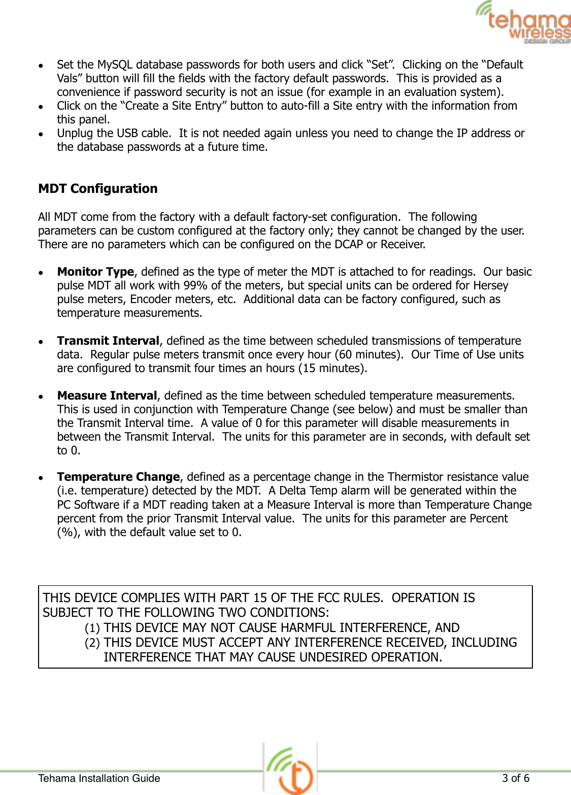 •Set the MySQL database passwords for both users and click “Set”.  Clicking on the “Default Vals” button will fill the fields with the factory default passwords.  This is provided as a convenience if password security is not an issue (for example in an evaluation system). •Click on the “Create a Site Entry” button to auto-fill a Site entry with the information from this panel. •Unplug the USB cable.  It is not needed again unless you need to change the IP address or the database passwords at a future time. MDT Configuration All MDT come from the factory with a default factory-set configuration.  The following parameters can be custom configured at the factory only; they cannot be changed by the user. There are no parameters which can be configured on the DCAP or Receiver. •Monitor Type, defined as the type of meter the MDT is attached to for readings.  Our basic pulse MDT all work with 99% of the meters, but special units can be ordered for Hersey pulse meters, Encoder meters, etc.  Additional data can be factory configured, such as temperature measurements. •Transmit Interval, defined as the time between scheduled transmissions of temperature data.  Regular pulse meters transmit once every hour (60 minutes).  Our Time of Use units are configured to transmit four times an hours (15 minutes). •Measure Interval, defined as the time between scheduled temperature measurements.  This is used in conjunction with Temperature Change (see below) and must be smaller than the Transmit Interval time.  A value of 0 for this parameter will disable measurements in between the Transmit Interval.  The units for this parameter are in seconds, with default set to 0. •Temperature Change, defined as a percentage change in the Thermistor resistance value (i.e. temperature) detected by the MDT.  A Delta Temp alarm will be generated within the PC Software if a MDT reading taken at a Measure Interval is more than Temperature Change percent from the prior Transmit Interval value.  The units for this parameter are Percent (%), with the default value set to 0.  Tehama Installation Guide ! of !                                                                                                                     3 6THIS DEVICE COMPLIES WITH PART 15 OF THE FCC RULES.  OPERATION IS SUBJECT TO THE FOLLOWING TWO CONDITIONS: (1) THIS DEVICE MAY NOT CAUSE HARMFUL INTERFERENCE, AND (2) THIS DEVICE MUST ACCEPT ANY INTERFERENCE RECEIVED, INCLUDING INTERFERENCE THAT MAY CAUSE UNDESIRED OPERATION.
