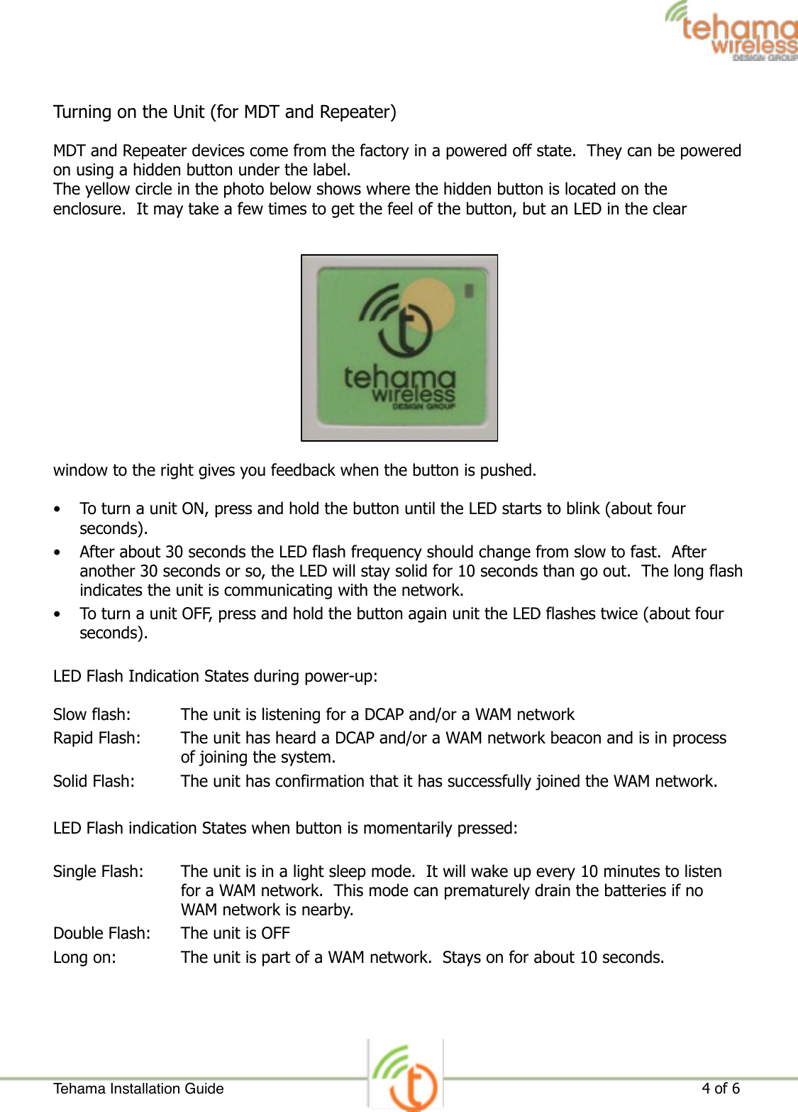 Turning on the Unit (for MDT and Repeater) MDT and Repeater devices come from the factory in a powered off state.  They can be powered on using a hidden button under the label. The yellow circle in the photo below shows where the hidden button is located on the enclosure.  It may take a few times to get the feel of the button, but an LED in the clear window to the right gives you feedback when the button is pushed.  • To turn a unit ON, press and hold the button until the LED starts to blink (about four seconds). • After about 30 seconds the LED flash frequency should change from slow to fast.  After another 30 seconds or so, the LED will stay solid for 10 seconds than go out.  The long flash indicates the unit is communicating with the network. • To turn a unit OFF, press and hold the button again unit the LED flashes twice (about four seconds). LED Flash Indication States during power-up: Slow flash:  The unit is listening for a DCAP and/or a WAM network Rapid Flash:  The unit has heard a DCAP and/or a WAM network beacon and is in process of joining the system. Solid Flash:  The unit has confirmation that it has successfully joined the WAM network. LED Flash indication States when button is momentarily pressed: Single Flash:  The unit is in a light sleep mode.  It will wake up every 10 minutes to listen for a WAM network.  This mode can prematurely drain the batteries if no WAM network is nearby. Double Flash:  The unit is OFF Long on:  The unit is part of a WAM network.  Stays on for about 10 seconds. Tehama Installation Guide ! of !                                                                                                                     4 6