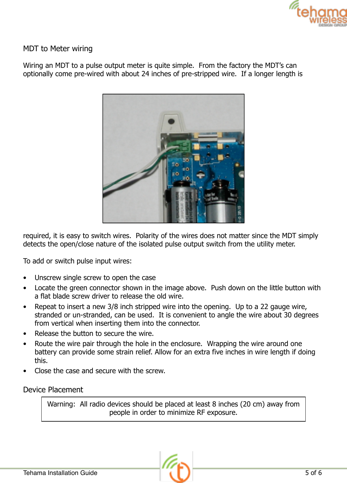 MDT to Meter wiring Wiring an MDT to a pulse output meter is quite simple.  From the factory the MDT’s can optionally come pre-wired with about 24 inches of pre-stripped wire.  If a longer length is required, it is easy to switch wires.  Polarity of the wires does not matter since the MDT simply detects the open/close nature of the isolated pulse output switch from the utility meter. To add or switch pulse input wires: • Unscrew single screw to open the case • Locate the green connector shown in the image above.  Push down on the little button with a flat blade screw driver to release the old wire. • Repeat to insert a new 3/8 inch stripped wire into the opening.  Up to a 22 gauge wire, stranded or un-stranded, can be used.  It is convenient to angle the wire about 30 degrees from vertical when inserting them into the connector. • Release the button to secure the wire. • Route the wire pair through the hole in the enclosure.  Wrapping the wire around one battery can provide some strain relief. Allow for an extra five inches in wire length if doing this. • Close the case and secure with the screw.   Device Placement  Tehama Installation Guide ! of !                                                                                                                     5 6Warning:  All radio devices should be placed at least 8 inches (20 cm) away from people in order to minimize RF exposure.