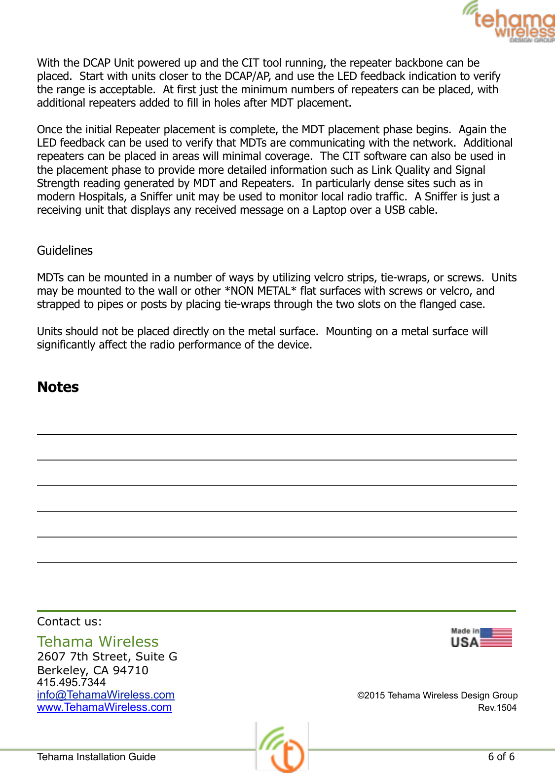 With the DCAP Unit powered up and the CIT tool running, the repeater backbone can be placed.  Start with units closer to the DCAP/AP, and use the LED feedback indication to verify the range is acceptable.  At first just the minimum numbers of repeaters can be placed, with additional repeaters added to fill in holes after MDT placement. Once the initial Repeater placement is complete, the MDT placement phase begins.  Again the LED feedback can be used to verify that MDTs are communicating with the network.  Additional repeaters can be placed in areas will minimal coverage.  The CIT software can also be used in the placement phase to provide more detailed information such as Link Quality and Signal Strength reading generated by MDT and Repeaters.  In particularly dense sites such as in modern Hospitals, a Sniffer unit may be used to monitor local radio traffic.  A Sniffer is just a receiving unit that displays any received message on a Laptop over a USB cable. Guidelines MDTs can be mounted in a number of ways by utilizing velcro strips, tie-wraps, or screws.  Units may be mounted to the wall or other *NON METAL* flat surfaces with screws or velcro, and strapped to pipes or posts by placing tie-wraps through the two slots on the flanged case. Units should not be placed directly on the metal surface.  Mounting on a metal surface will significantly affect the radio performance of the device. Notes ! Contact us: Tehama Wireless                 ! 2607 7th Street, Suite G Berkeley, CA 94710 415.495.7344 info@TehamaWireless.com  ©2015 Tehama Wireless Design Group                                                                        www.TehamaWireless.com Rev.1504Tehama Installation Guide ! of !                                                                                                                     6 6