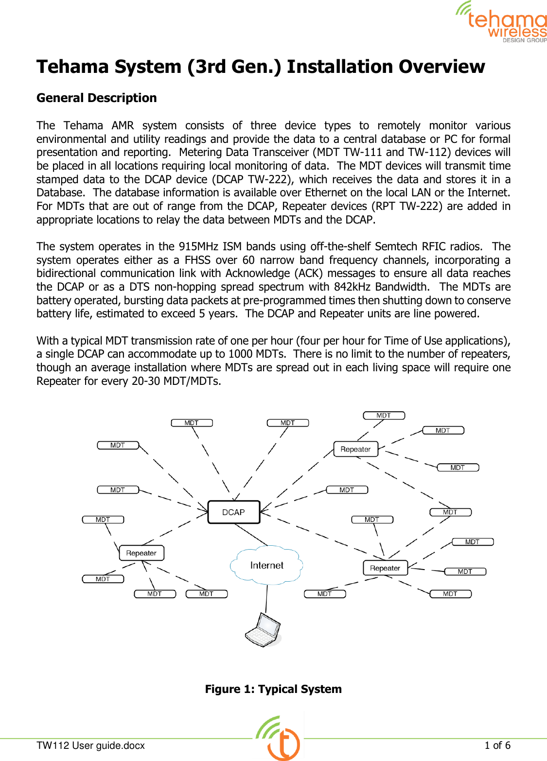  TW112 User guide.docx   1 of 6  Tehama System (3rd Gen.) Installation Overview  General Description  The  Tehama  AMR  system  consists  of  three  device  types  to  remotely  monitor  various environmental and utility readings and provide the data to a central database or PC for formal presentation and reporting.  Metering Data Transceiver (MDT TW-111 and TW-112) devices will be placed in all locations requiring local monitoring of data.  The MDT devices will transmit time stamped data to the DCAP device (DCAP TW-222), which receives the data and stores it in a Database.  The database information is available over Ethernet on the local LAN or the Internet.   For MDTs that are out of range from the DCAP, Repeater devices (RPT TW-222) are added in appropriate locations to relay the data between MDTs and the DCAP.  The system operates in the 915MHz ISM bands using off-the-shelf Semtech RFIC radios.  The system  operates  either  as  a  FHSS  over  60  narrow  band  frequency  channels,  incorporating  a bidirectional communication link with Acknowledge (ACK) messages to ensure all data reaches the DCAP or as a DTS non-hopping spread spectrum with 842kHz Bandwidth.  The MDTs  are battery operated, bursting data packets at pre-programmed times then shutting down to conserve battery life, estimated to exceed 5 years.  The DCAP and Repeater units are line powered.  With a typical MDT transmission rate of one per hour (four per hour for Time of Use applications), a single DCAP can accommodate up to 1000 MDTs.  There is no limit to the number of repeaters, though an average installation where MDTs are spread out in each living space will require one Repeater for every 20-30 MDT/MDTs.  Figure 1: Typical System  