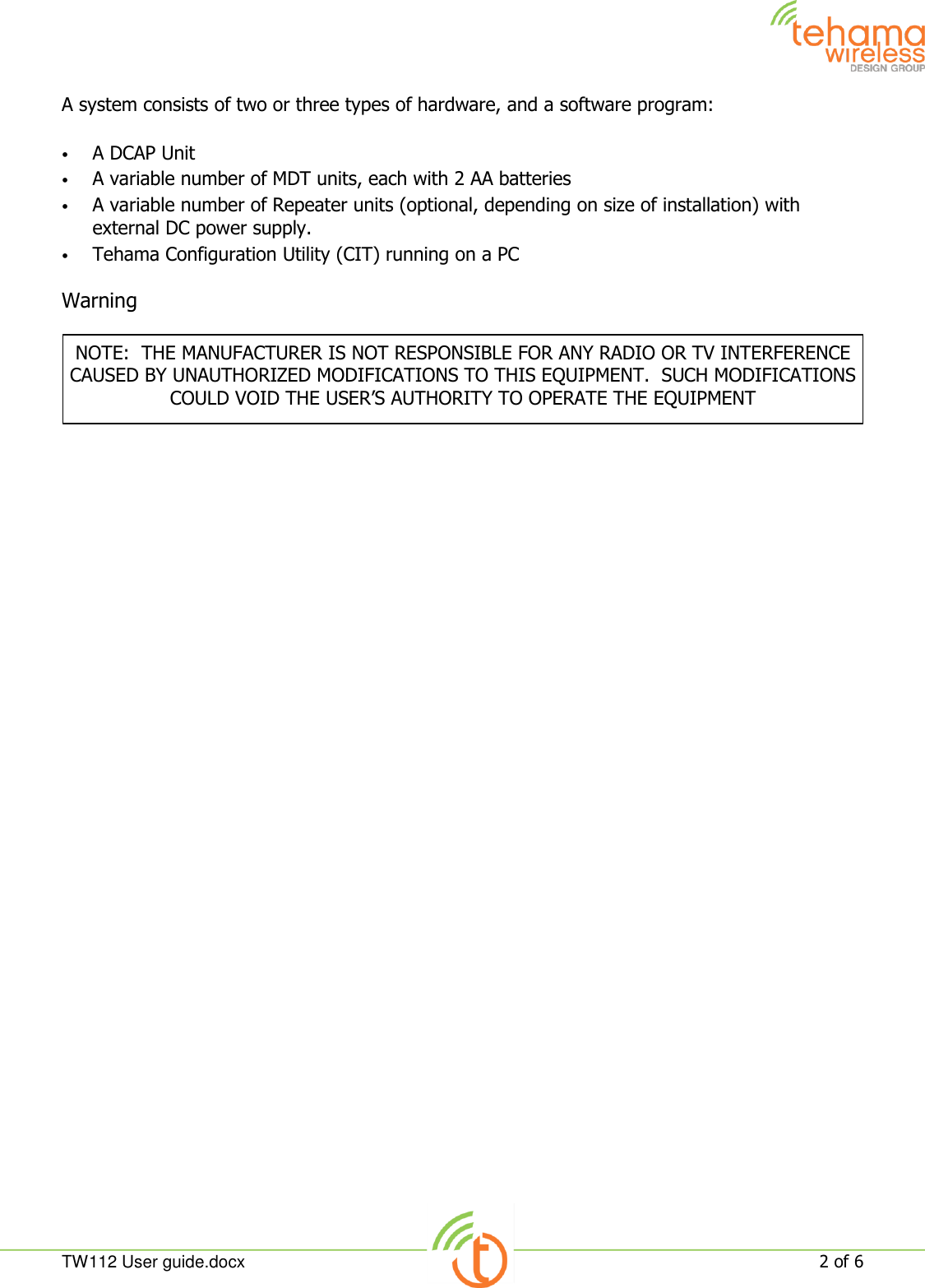  TW112 User guide.docx   2 of 6  A system consists of two or three types of hardware, and a software program:  • A DCAP Unit • A variable number of MDT units, each with 2 AA batteries • A variable number of Repeater units (optional, depending on size of installation) with external DC power supply. • Tehama Configuration Utility (CIT) running on a PC  Warning    NOTE:  THE MANUFACTURER IS NOT RESPONSIBLE FOR ANY RADIO OR TV INTERFERENCE CAUSED BY UNAUTHORIZED MODIFICATIONS TO THIS EQUIPMENT.  SUCH MODIFICATIONS COULD VOID THE USER’S AUTHORITY TO OPERATE THE EQUIPMENT 