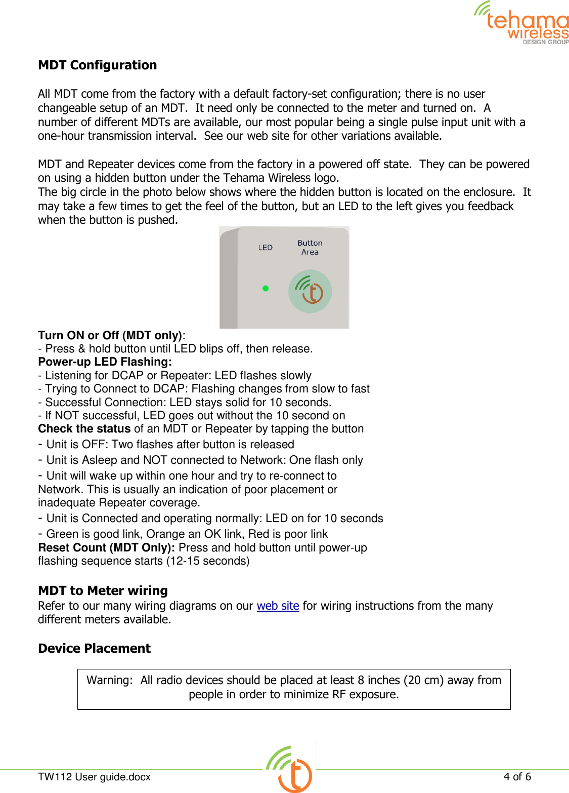  TW112 User guide.docx   4 of 6  MDT Configuration  All MDT come from the factory with a default factory-set configuration; there is no user changeable setup of an MDT.  It need only be connected to the meter and turned on.  A number of different MDTs are available, our most popular being a single pulse input unit with a one-hour transmission interval.  See our web site for other variations available.  MDT and Repeater devices come from the factory in a powered off state.  They can be powered on using a hidden button under the Tehama Wireless logo. The big circle in the photo below shows where the hidden button is located on the enclosure.  It may take a few times to get the feel of the button, but an LED to the left gives you feedback when the button is pushed.  Turn ON or Off (MDT only): - Press &amp; hold button until LED blips off, then release. Power-up LED Flashing: - Listening for DCAP or Repeater: LED flashes slowly - Trying to Connect to DCAP: Flashing changes from slow to fast - Successful Connection: LED stays solid for 10 seconds. - If NOT successful, LED goes out without the 10 second on Check the status of an MDT or Repeater by tapping the button - Unit is OFF: Two flashes after button is released - Unit is Asleep and NOT connected to Network: One flash only - Unit will wake up within one hour and try to re-connect to Network. This is usually an indication of poor placement or inadequate Repeater coverage. - Unit is Connected and operating normally: LED on for 10 seconds - Green is good link, Orange an OK link, Red is poor link Reset Count (MDT Only): Press and hold button until power-up flashing sequence starts (12-15 seconds)  MDT to Meter wiring Refer to our many wiring diagrams on our web site for wiring instructions from the many different meters available.    Device Placement  Warning:  All radio devices should be placed at least 8 inches (20 cm) away from people in order to minimize RF exposure. 