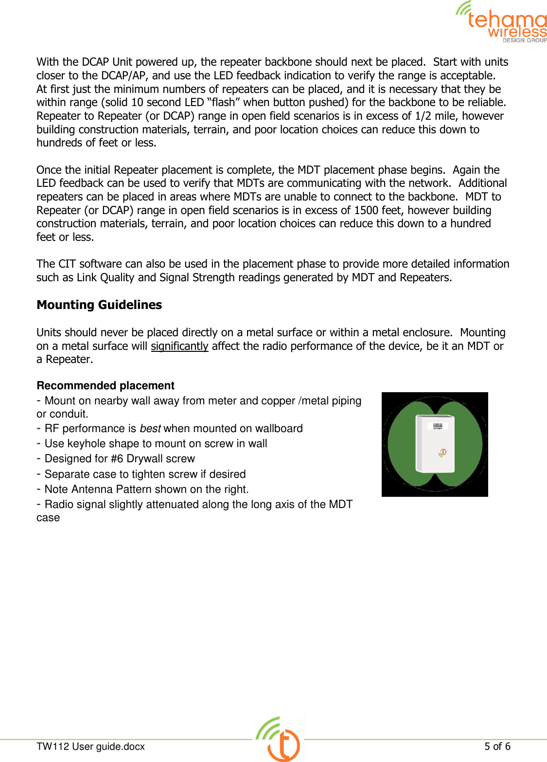  TW112 User guide.docx   5 of 6  With the DCAP Unit powered up, the repeater backbone should next be placed.  Start with units closer to the DCAP/AP, and use the LED feedback indication to verify the range is acceptable.  At first just the minimum numbers of repeaters can be placed, and it is necessary that they be within range (solid 10 second LED “flash” when button pushed) for the backbone to be reliable.   Repeater to Repeater (or DCAP) range in open field scenarios is in excess of 1/2 mile, however building construction materials, terrain, and poor location choices can reduce this down to hundreds of feet or less.  Once the initial Repeater placement is complete, the MDT placement phase begins.  Again the LED feedback can be used to verify that MDTs are communicating with the network.  Additional repeaters can be placed in areas where MDTs are unable to connect to the backbone.  MDT to Repeater (or DCAP) range in open field scenarios is in excess of 1500 feet, however building construction materials, terrain, and poor location choices can reduce this down to a hundred feet or less.  The CIT software can also be used in the placement phase to provide more detailed information such as Link Quality and Signal Strength readings generated by MDT and Repeaters.  Mounting Guidelines  Units should never be placed directly on a metal surface or within a metal enclosure.  Mounting on a metal surface will significantly affect the radio performance of the device, be it an MDT or a Repeater.  Recommended placement - Mount on nearby wall away from meter and copper /metal piping or conduit. - RF performance is best when mounted on wallboard - Use keyhole shape to mount on screw in wall - Designed for #6 Drywall screw - Separate case to tighten screw if desired - Note Antenna Pattern shown on the right. - Radio signal slightly attenuated along the long axis of the MDT case    