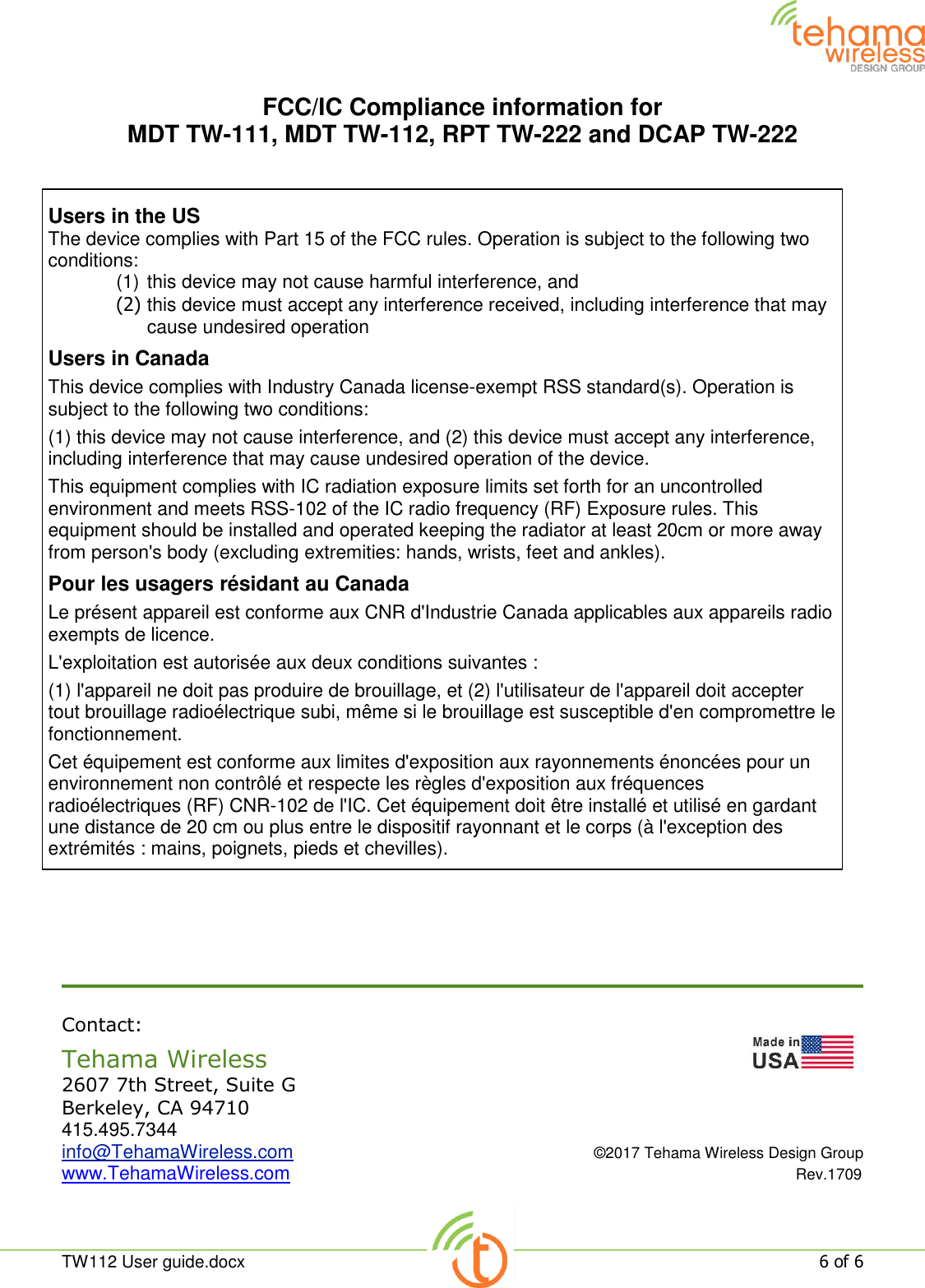  TW112 User guide.docx   6 of 6  FCC/IC Compliance information for  MDT TW-111, MDT TW-112, RPT TW-222 and DCAP TW-222        Contact: Tehama Wireless                   2607 7th Street, Suite G Berkeley, CA 94710 415.495.7344 info@TehamaWireless.com  ©2017 Tehama Wireless Design Group www.TehamaWireless.com  Rev.1709 Users in the US The device complies with Part 15 of the FCC rules. Operation is subject to the following two conditions: (1) this device may not cause harmful interference, and (2) this device must accept any interference received, including interference that may cause undesired operation Users in Canada This device complies with Industry Canada license-exempt RSS standard(s). Operation is subject to the following two conditions: (1) this device may not cause interference, and (2) this device must accept any interference, including interference that may cause undesired operation of the device. This equipment complies with IC radiation exposure limits set forth for an uncontrolled environment and meets RSS-102 of the IC radio frequency (RF) Exposure rules. This equipment should be installed and operated keeping the radiator at least 20cm or more away from person&apos;s body (excluding extremities: hands, wrists, feet and ankles). Pour les usagers résidant au Canada Le présent appareil est conforme aux CNR d&apos;Industrie Canada applicables aux appareils radio exempts de licence. L&apos;exploitation est autorisée aux deux conditions suivantes : (1) l&apos;appareil ne doit pas produire de brouillage, et (2) l&apos;utilisateur de l&apos;appareil doit accepter tout brouillage radioélectrique subi, même si le brouillage est susceptible d&apos;en compromettre le fonctionnement. Cet équipement est conforme aux limites d&apos;exposition aux rayonnements énoncées pour un environnement non contrôlé et respecte les règles d&apos;exposition aux fréquences radioélectriques (RF) CNR-102 de l&apos;IC. Cet équipement doit être installé et utilisé en gardant une distance de 20 cm ou plus entre le dispositif rayonnant et le corps (à l&apos;exception des extrémités : mains, poignets, pieds et chevilles).  