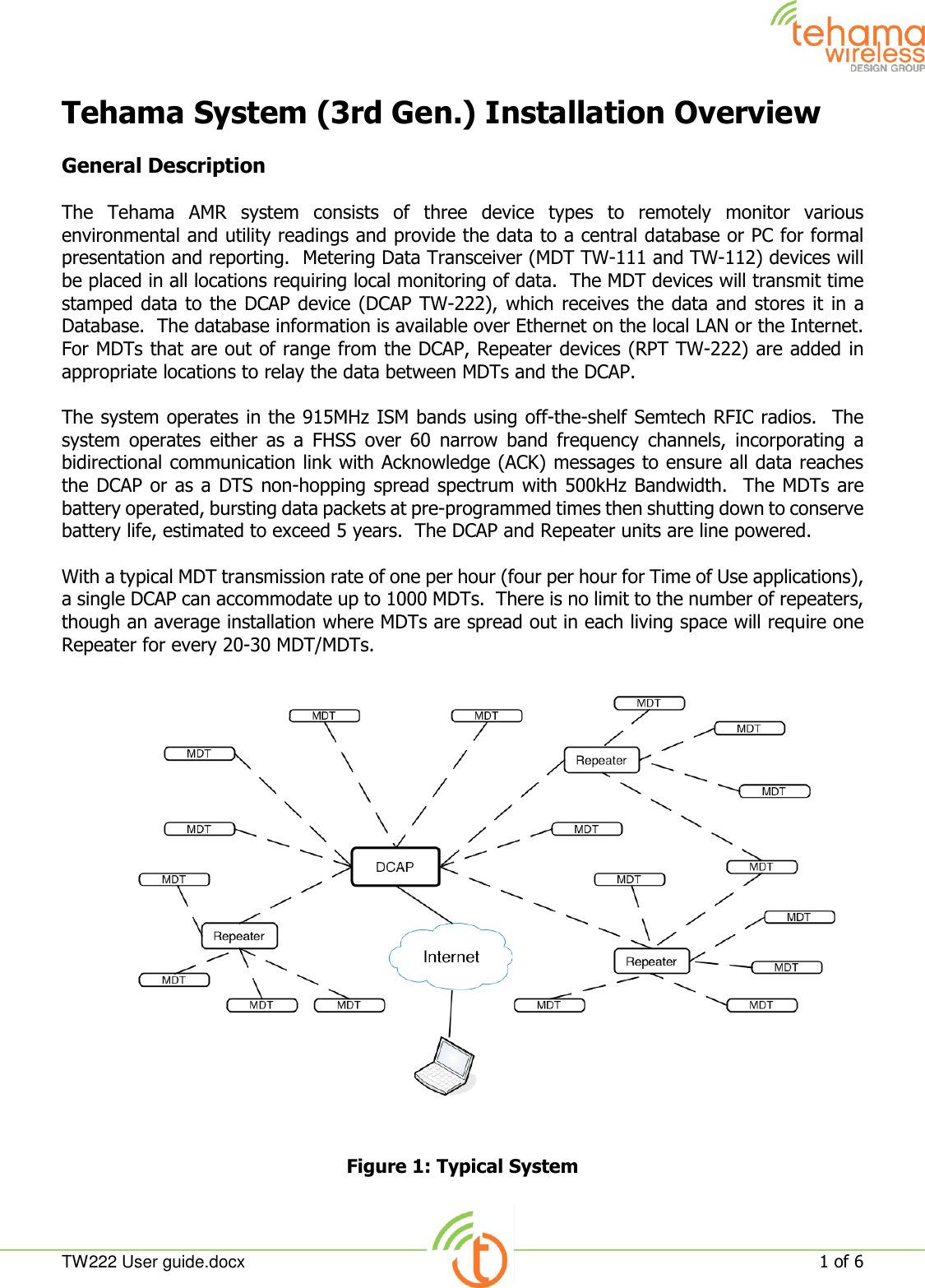  TW222 User guide.docx   1 of 6  Tehama System (3rd Gen.) Installation Overview  General Description  The  Tehama  AMR  system  consists  of  three  device  types  to  remotely  monitor  various environmental and utility readings and provide the data to a central database or PC for formal presentation and reporting.  Metering Data Transceiver (MDT TW-111 and TW-112) devices will be placed in all locations requiring local monitoring of data.  The MDT devices will transmit time stamped data to the DCAP device (DCAP TW-222), which receives the data and stores it in a Database.  The database information is available over Ethernet on the local LAN or the Internet.   For MDTs that are out of range from the DCAP, Repeater devices (RPT TW-222) are added in appropriate locations to relay the data between MDTs and the DCAP.  The system operates in the 915MHz ISM bands using off-the-shelf Semtech RFIC radios.  The system  operates  either  as  a  FHSS  over  60  narrow  band  frequency  channels,  incorporating  a bidirectional communication link with Acknowledge (ACK) messages to ensure all data reaches the DCAP or as a DTS non-hopping spread spectrum with 500kHz Bandwidth.  The MDTs are battery operated, bursting data packets at pre-programmed times then shutting down to conserve battery life, estimated to exceed 5 years.  The DCAP and Repeater units are line powered.  With a typical MDT transmission rate of one per hour (four per hour for Time of Use applications), a single DCAP can accommodate up to 1000 MDTs.  There is no limit to the number of repeaters, though an average installation where MDTs are spread out in each living space will require one Repeater for every 20-30 MDT/MDTs.  Figure 1: Typical System  