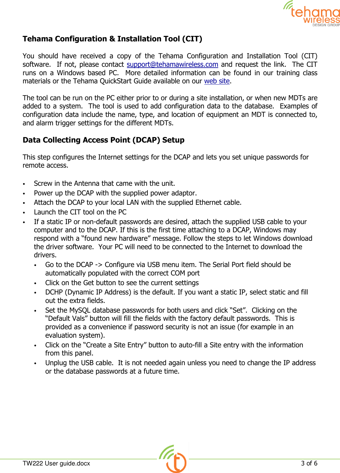  TW222 User guide.docx   3 of 6  Tehama Configuration &amp; Installation Tool (CIT)  You  should  have  received  a  copy  of  the  Tehama  Configuration  and  Installation  Tool  (CIT) software.  If not, please contact support@tehamawireless.com and request the link.  The CIT runs  on  a  Windows  based  PC.  More  detailed  information  can  be  found  in  our  training  class materials or the Tehama QuickStart Guide available on our web site.   The tool can be run on the PC either prior to or during a site installation, or when new MDTs are added to a system.  The tool is used to add configuration data to the database.  Examples of configuration data include the name, type, and location of equipment an MDT is connected to, and alarm trigger settings for the different MDTs.  Data Collecting Access Point (DCAP) Setup  This step configures the Internet settings for the DCAP and lets you set unique passwords for remote access.  • Screw in the Antenna that came with the unit. • Power up the DCAP with the supplied power adaptor. • Attach the DCAP to your local LAN with the supplied Ethernet cable. • Launch the CIT tool on the PC • If a static IP or non-default passwords are desired, attach the supplied USB cable to your computer and to the DCAP. If this is the first time attaching to a DCAP, Windows may respond with a “found new hardware” message. Follow the steps to let Windows download the driver software.  Your PC will need to be connected to the Internet to download the drivers.   • Go to the DCAP -&gt; Configure via USB menu item. The Serial Port field should be automatically populated with the correct COM port • Click on the Get button to see the current settings • DCHP (Dynamic IP Address) is the default. If you want a static IP, select static and fill out the extra fields. • Set the MySQL database passwords for both users and click “Set”.  Clicking on the “Default Vals” button will fill the fields with the factory default passwords.  This is provided as a convenience if password security is not an issue (for example in an evaluation system). • Click on the “Create a Site Entry” button to auto-fill a Site entry with the information from this panel. • Unplug the USB cable.  It is not needed again unless you need to change the IP address or the database passwords at a future time.     