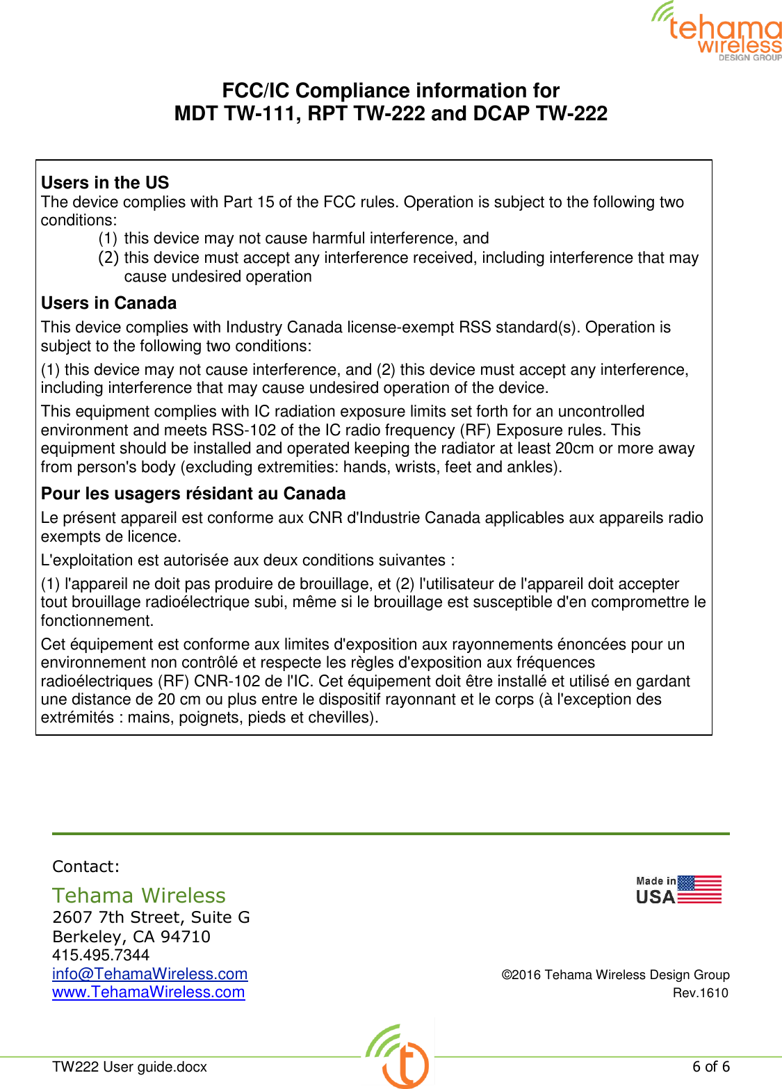  TW222 User guide.docx   6 of 6  FCC/IC Compliance information for  MDT TW-111, RPT TW-222 and DCAP TW-222        Contact: Tehama Wireless                   2607 7th Street, Suite G Berkeley, CA 94710 415.495.7344 info@TehamaWireless.com  ©2016 Tehama Wireless Design Group www.TehamaWireless.com  Rev.1610 Users in the US The device complies with Part 15 of the FCC rules. Operation is subject to the following two conditions: (1) this device may not cause harmful interference, and (2) this device must accept any interference received, including interference that may cause undesired operation Users in Canada This device complies with Industry Canada license-exempt RSS standard(s). Operation is subject to the following two conditions: (1) this device may not cause interference, and (2) this device must accept any interference, including interference that may cause undesired operation of the device. This equipment complies with IC radiation exposure limits set forth for an uncontrolled environment and meets RSS-102 of the IC radio frequency (RF) Exposure rules. This equipment should be installed and operated keeping the radiator at least 20cm or more away from person&apos;s body (excluding extremities: hands, wrists, feet and ankles). Pour les usagers résidant au Canada Le présent appareil est conforme aux CNR d&apos;Industrie Canada applicables aux appareils radio exempts de licence. L&apos;exploitation est autorisée aux deux conditions suivantes : (1) l&apos;appareil ne doit pas produire de brouillage, et (2) l&apos;utilisateur de l&apos;appareil doit accepter tout brouillage radioélectrique subi, même si le brouillage est susceptible d&apos;en compromettre le fonctionnement. Cet équipement est conforme aux limites d&apos;exposition aux rayonnements énoncées pour un environnement non contrôlé et respecte les règles d&apos;exposition aux fréquences radioélectriques (RF) CNR-102 de l&apos;IC. Cet équipement doit être installé et utilisé en gardant une distance de 20 cm ou plus entre le dispositif rayonnant et le corps (à l&apos;exception des extrémités : mains, poignets, pieds et chevilles).  