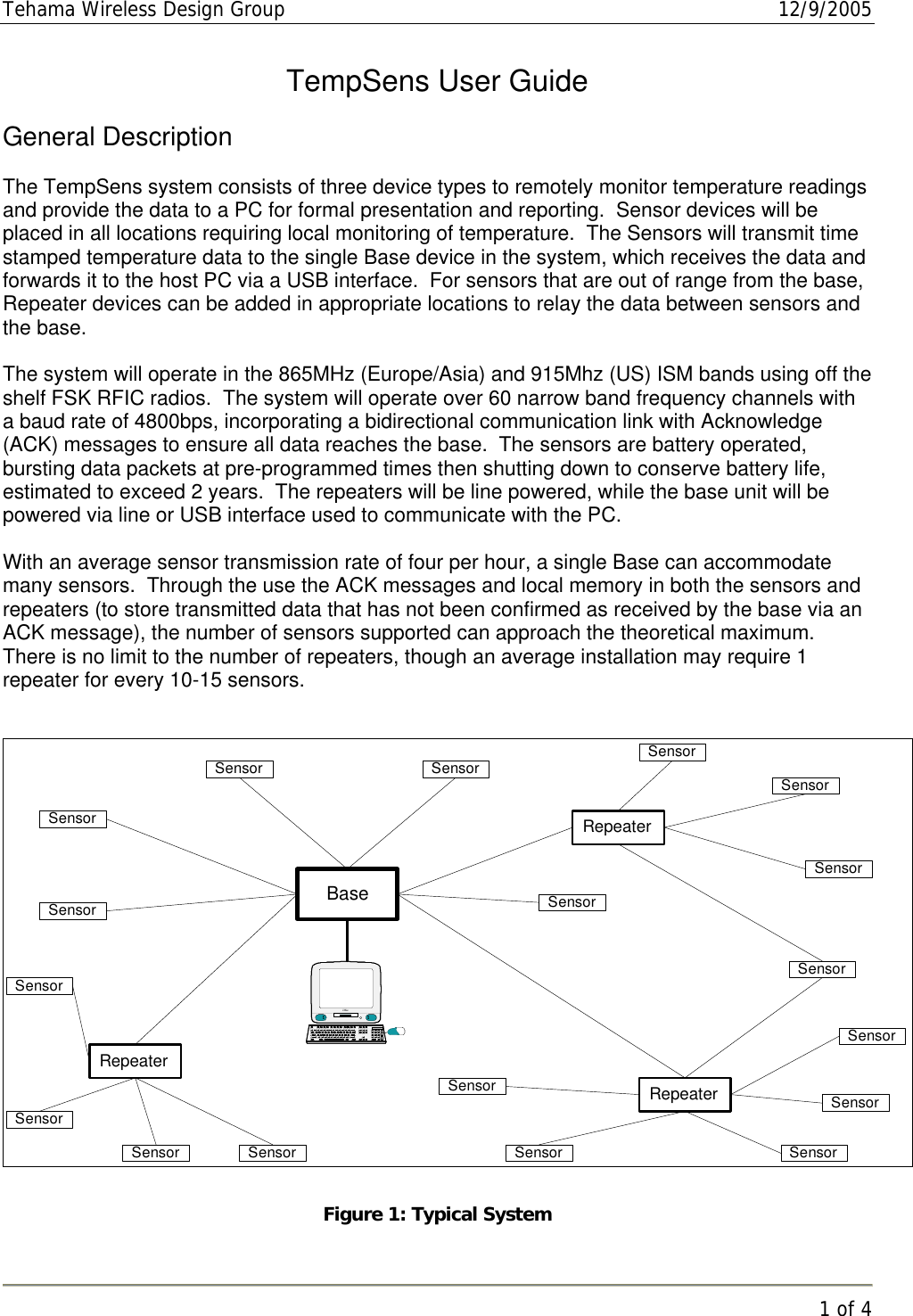 Tehama Wireless Design Group  12/9/2005   1 of 4  TempSens User Guide  General Description  The TempSens system consists of three device types to remotely monitor temperature readings and provide the data to a PC for formal presentation and reporting.  Sensor devices will be placed in all locations requiring local monitoring of temperature.  The Sensors will transmit time stamped temperature data to the single Base device in the system, which receives the data and forwards it to the host PC via a USB interface.  For sensors that are out of range from the base, Repeater devices can be added in appropriate locations to relay the data between sensors and the base.  The system will operate in the 865MHz (Europe/Asia) and 915Mhz (US) ISM bands using off the shelf FSK RFIC radios.  The system will operate over 60 narrow band frequency channels with a baud rate of 4800bps, incorporating a bidirectional communication link with Acknowledge (ACK) messages to ensure all data reaches the base.  The sensors are battery operated, bursting data packets at pre-programmed times then shutting down to conserve battery life, estimated to exceed 2 years.  The repeaters will be line powered, while the base unit will be powered via line or USB interface used to communicate with the PC.  With an average sensor transmission rate of four per hour, a single Base can accommodate many sensors.  Through the use the ACK messages and local memory in both the sensors and repeaters (to store transmitted data that has not been confirmed as received by the base via an ACK message), the number of sensors supported can approach the theoretical maximum.  There is no limit to the number of repeaters, though an average installation may require 1 repeater for every 10-15 sensors.   SensorBaseRepeateriMacRepeaterRepeaterSensorSensorSensorSensorSensor SensorSensorSensorSensorSensorSensorSensorSensorSensorSensorSensorSensor Figure 1: Typical System 