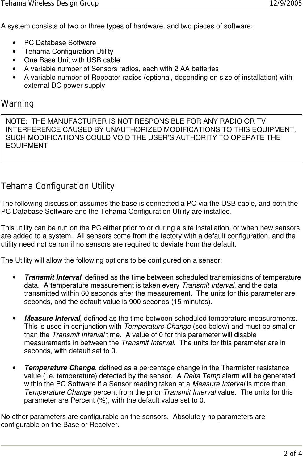 Tehama Wireless Design Group  12/9/2005   2 of 4  A system consists of two or three types of hardware, and two pieces of software:  •  PC Database Software •  Tehama Configuration Utility •  One Base Unit with USB cable •  A variable number of Sensors radios, each with 2 AA batteries •  A variable number of Repeater radios (optional, depending on size of installation) with external DC power supply  Warning   Tehama Configuration Utility  The following discussion assumes the base is connected a PC via the USB cable, and both the PC Database Software and the Tehama Configuration Utility are installed.  This utility can be run on the PC either prior to or during a site installation, or when new sensors are added to a system.  All sensors come from the factory with a default configuration, and the utility need not be run if no sensors are required to deviate from the default.  The Utility will allow the following options to be configured on a sensor:  •  Transmit Interval, defined as the time between scheduled transmissions of temperature data.  A temperature measurement is taken every Transmit Interval, and the data transmitted within 60 seconds after the measurement.  The units for this parameter are seconds, and the default value is 900 seconds (15 minutes).  •  Measure Interval, defined as the time between scheduled temperature measurements.  This is used in conjunction with Temperature Change (see below) and must be smaller than the Transmit Interval time.  A value of 0 for this parameter will disable measurements in between the Transmit Interval.  The units for this parameter are in seconds, with default set to 0.  •  Temperature Change, defined as a percentage change in the Thermistor resistance value (i.e. temperature) detected by the sensor.  A Delta Temp alarm will be generated within the PC Software if a Sensor reading taken at a Measure Interval is more than Temperature Change percent from the prior Transmit Interval value.  The units for this parameter are Percent (%), with the default value set to 0.  No other parameters are configurable on the sensors.  Absolutely no parameters are configurable on the Base or Receiver.   NOTE:  THE MANUFACTURER IS NOT RESPONSIBLE FOR ANY RADIO OR TV         INTERFERENCE CAUSED BY UNAUTHORIZED MODIFICATIONS TO THIS EQUIPMENT.  SUCH MODIFICATIONS COULD VOID THE USER’S AUTHORITY TO OPERATE THE EQUIPMENT  