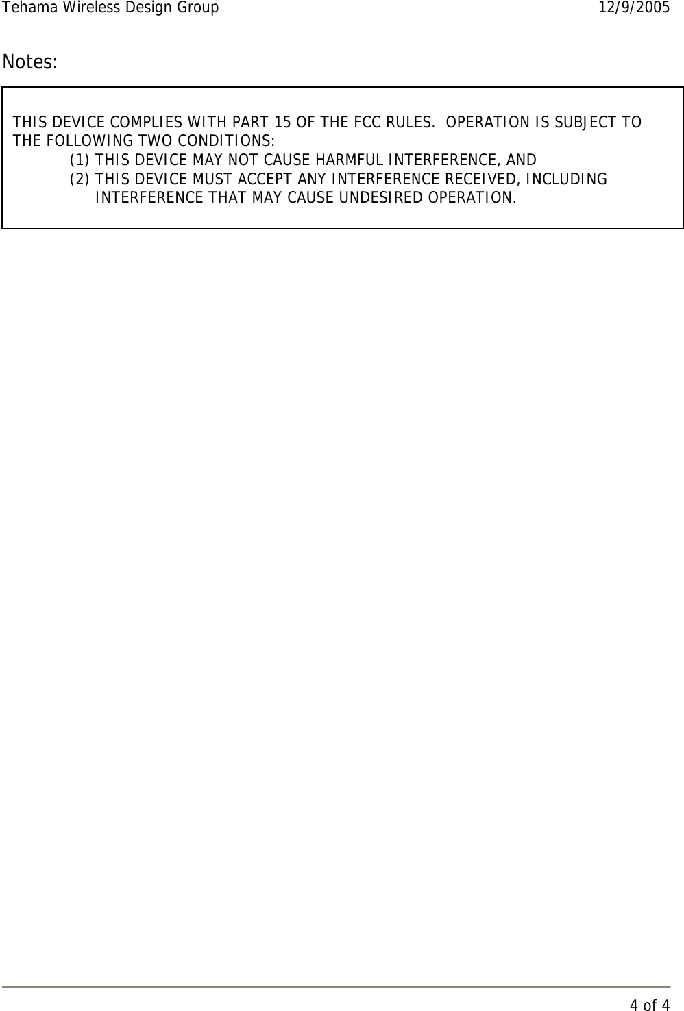 Tehama Wireless Design Group  12/9/2005   4 of 4  Notes:      THIS DEVICE COMPLIES WITH PART 15 OF THE FCC RULES.  OPERATION IS SUBJECT TO THE FOLLOWING TWO CONDITIONS: (1) THIS DEVICE MAY NOT CAUSE HARMFUL INTERFERENCE, AND (2) THIS DEVICE MUST ACCEPT ANY INTERFERENCE RECEIVED, INCLUDING INTERFERENCE THAT MAY CAUSE UNDESIRED OPERATION. 