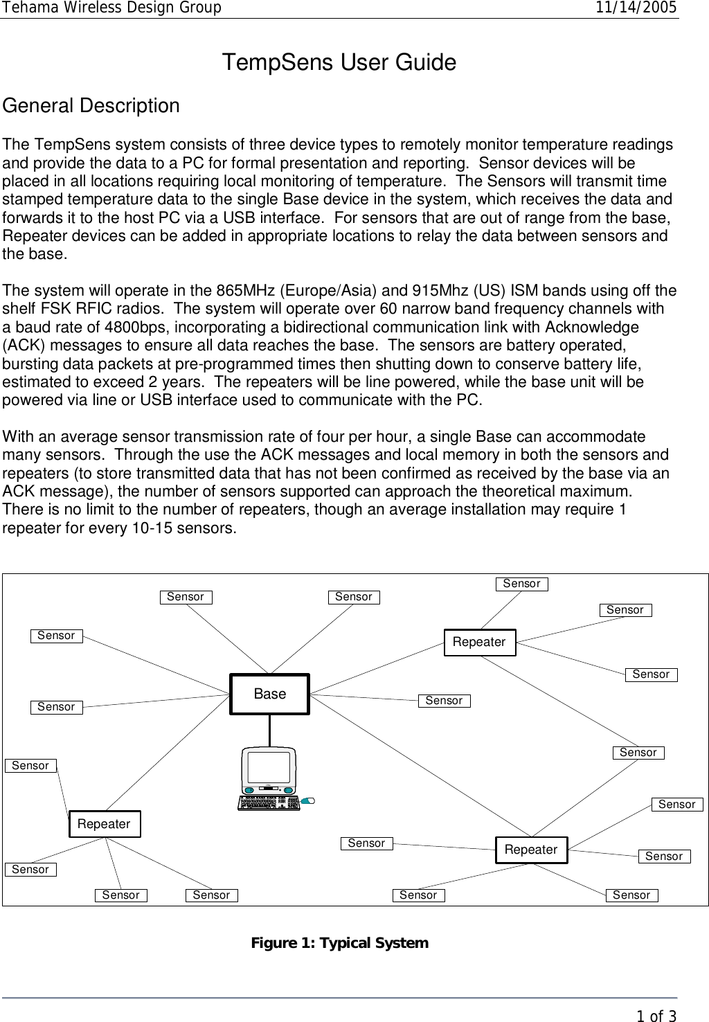 Tehama Wireless Design Group  11/14/2005   1 of 3  TempSens User Guide  General Description  The TempSens system consists of three device types to remotely monitor temperature readings and provide the data to a PC for formal presentation and reporting.  Sensor devices will be placed in all locations requiring local monitoring of temperature.  The Sensors will transmit time stamped temperature data to the single Base device in the system, which receives the data and forwards it to the host PC via a USB interface.  For sensors that are out of range from the base, Repeater devices can be added in appropriate locations to relay the data between sensors and the base.  The system will operate in the 865MHz (Europe/Asia) and 915Mhz (US) ISM bands using off the shelf FSK RFIC radios.  The system will operate over 60 narrow band frequency channels with a baud rate of 4800bps, incorporating a bidirectional communication link with Acknowledge (ACK) messages to ensure all data reaches the base.  The sensors are battery operated, bursting data packets at pre-programmed times then shutting down to conserve battery life, estimated to exceed 2 years.  The repeaters will be line powered, while the base unit will be powered via line or USB interface used to communicate with the PC.  With an average sensor transmission rate of four per hour, a single Base can accommodate many sensors.  Through the use the ACK messages and local memory in both the sensors and repeaters (to store transmitted data that has not been confirmed as received by the base via an ACK message), the number of sensors supported can approach the theoretical maximum.  There is no limit to the number of repeaters, though an average installation may require 1 repeater for every 10-15 sensors.   SensorBaseRepeateriMacRepeaterRepeaterSensorSensorSensorSensorSensor SensorSensorSensorSensorSensorSensorSensorSensorSensorSensorSensorSensor Figure 1: Typical System 