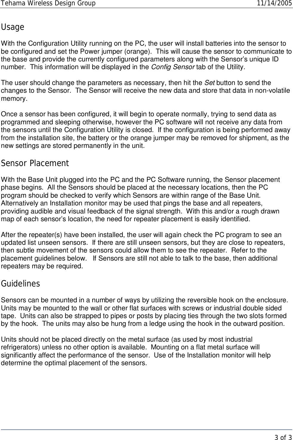 Tehama Wireless Design Group  11/14/2005   3 of 3  Usage  With the Configuration Utility running on the PC, the user will install batteries into the sensor to be configured and set the Power jumper (orange).  This will cause the sensor to communicate to the base and provide the currently configured parameters along with the Sensor’s unique ID number.  This information will be displayed in the Config Sensor tab of the Utility.    The user should change the parameters as necessary, then hit the Set button to send the changes to the Sensor.  The Sensor will receive the new data and store that data in non-volatile memory.   Once a sensor has been configured, it will begin to operate normally, trying to send data as programmed and sleeping otherwise, however the PC software will not receive any data from the sensors until the Configuration Utility is closed.  If the configuration is being performed away from the installation site, the battery or the orange jumper may be removed for shipment, as the new settings are stored permanently in the unit.  Sensor Placement  With the Base Unit plugged into the PC and the PC Software running, the Sensor placement phase begins.  All the Sensors should be placed at the necessary locations, then the PC program should be checked to verify which Sensors are within range of the Base Unit.  Alternatively an Installation monitor may be used that pings the base and all repeaters, providing audible and visual feedback of the signal strength.  With this and/or a rough drawn map of each sensor’s location, the need for repeater placement is easily identified.  After the repeater(s) have been installed, the user will again check the PC program to see an updated list unseen sensors.  If there are still unseen sensors, but they are close to repeaters, then subtle movement of the sensors could allow them to see the repeater.  Refer to the placement guidelines below.   If Sensors are still not able to talk to the base, then additional repeaters may be required.  Guidelines  Sensors can be mounted in a number of ways by utilizing the reversible hook on the enclosure.  Units may be mounted to the wall or other flat surfaces with screws or industrial double sided tape.  Units can also be strapped to pipes or posts by placing ties through the two slots formed by the hook.  The units may also be hung from a ledge using the hook in the outward position.  Units should not be placed directly on the metal surface (as used by most industrial refrigerators) unless no other option is available.  Mounting on a flat metal surface will significantly affect the performance of the sensor.  Use of the Installation monitor will help determine the optimal placement of the sensors.   
