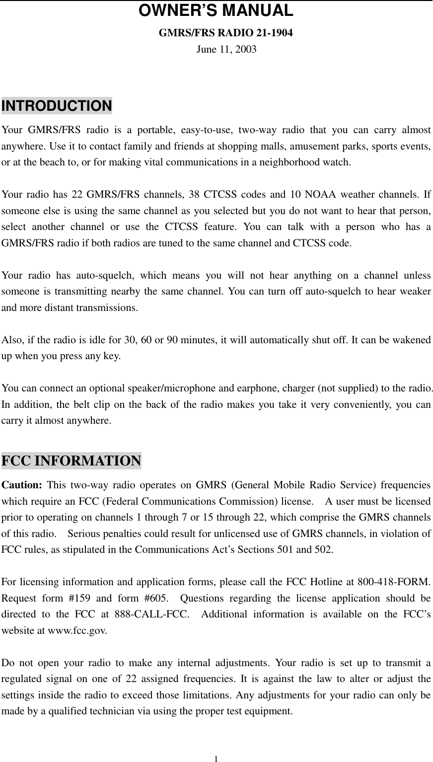   1OWNER’S MANUAL                              GMRS/FRS RADIO 21-1904                                     June 11, 2003  INTRODUCTION Your GMRS/FRS radio is a portable, easy-to-use, two-way radio that you can carry almost anywhere. Use it to contact family and friends at shopping malls, amusement parks, sports events, or at the beach to, or for making vital communications in a neighborhood watch.  Your radio has 22 GMRS/FRS channels, 38 CTCSS codes and 10 NOAA weather channels. If someone else is using the same channel as you selected but you do not want to hear that person, select another channel or use the CTCSS feature. You can talk with a person who has a GMRS/FRS radio if both radios are tuned to the same channel and CTCSS code.  Your radio has auto-squelch, which means you will not hear anything on a channel unless someone is transmitting nearby the same channel. You can turn off auto-squelch to hear weaker and more distant transmissions.  Also, if the radio is idle for 30, 60 or 90 minutes, it will automatically shut off. It can be wakened up when you press any key.  You can connect an optional speaker/microphone and earphone, charger (not supplied) to the radio.   In addition, the belt clip on the back of the radio makes you take it very conveniently, you can carry it almost anywhere.  FCC INFORMATION Caution: This two-way radio operates on GMRS (General Mobile Radio Service) frequencies which require an FCC (Federal Communications Commission) license.    A user must be licensed prior to operating on channels 1 through 7 or 15 through 22, which comprise the GMRS channels of this radio.    Serious penalties could result for unlicensed use of GMRS channels, in violation of FCC rules, as stipulated in the Communications Act’s Sections 501 and 502.  For licensing information and application forms, please call the FCC Hotline at 800-418-FORM.   Request form #159 and form #605.  Questions regarding the license application should be directed to the FCC at 888-CALL-FCC.  Additional information is available on the FCC’s website at www.fcc.gov.    Do not open your radio to make any internal adjustments. Your radio is set up to transmit a regulated signal on one of 22 assigned frequencies. It is against the law to alter or adjust the settings inside the radio to exceed those limitations. Any adjustments for your radio can only be made by a qualified technician via using the proper test equipment.  