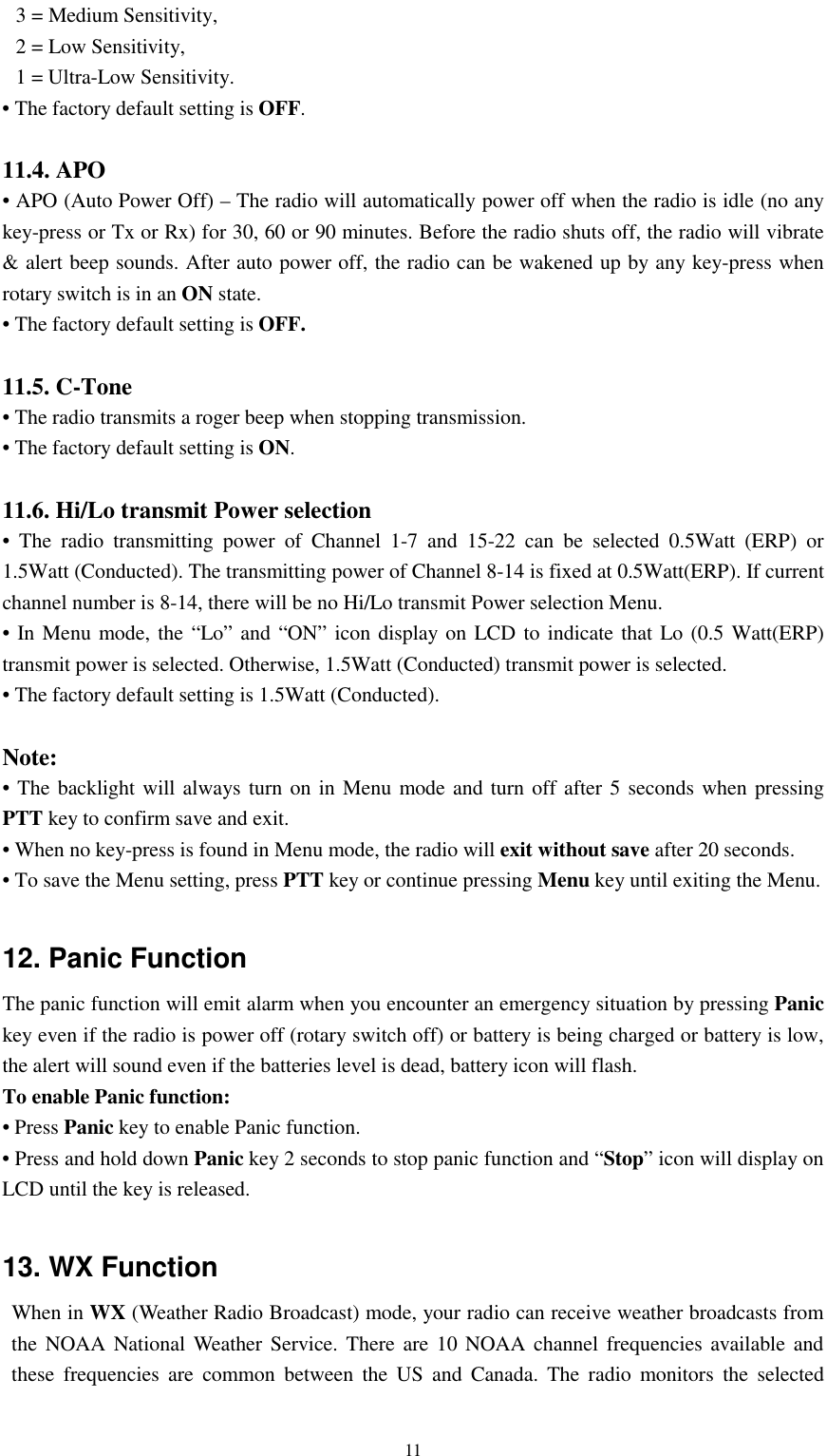   11 3 = Medium Sensitivity, 2 = Low Sensitivity, 1 = Ultra-Low Sensitivity. • The factory default setting is OFF.   11.4. APO • APO (Auto Power Off) – The radio will automatically power off when the radio is idle (no any key-press or Tx or Rx) for 30, 60 or 90 minutes. Before the radio shuts off, the radio will vibrate &amp; alert beep sounds. After auto power off, the radio can be wakened up by any key-press when rotary switch is in an ON state. • The factory default setting is OFF.  11.5. C-Tone • The radio transmits a roger beep when stopping transmission. • The factory default setting is ON.  11.6. Hi/Lo transmit Power selection • The radio transmitting power of Channel 1-7 and 15-22 can be selected 0.5Watt (ERP) or 1.5Watt (Conducted). The transmitting power of Channel 8-14 is fixed at 0.5Watt(ERP). If current channel number is 8-14, there will be no Hi/Lo transmit Power selection Menu. • In Menu mode, the “Lo” and “ON” icon display on LCD to indicate that Lo (0.5 Watt(ERP) transmit power is selected. Otherwise, 1.5Watt (Conducted) transmit power is selected. • The factory default setting is 1.5Watt (Conducted).  Note: • The backlight will always turn on in Menu mode and turn off after 5 seconds when pressing PTT key to confirm save and exit. • When no key-press is found in Menu mode, the radio will exit without save after 20 seconds. • To save the Menu setting, press PTT key or continue pressing Menu key until exiting the Menu.  12. Panic Function The panic function will emit alarm when you encounter an emergency situation by pressing Panic key even if the radio is power off (rotary switch off) or battery is being charged or battery is low, the alert will sound even if the batteries level is dead, battery icon will flash. To enable Panic function: • Press Panic key to enable Panic function. • Press and hold down Panic key 2 seconds to stop panic function and “Stop” icon will display on LCD until the key is released.  13. WX Function When in WX (Weather Radio Broadcast) mode, your radio can receive weather broadcasts from the NOAA National Weather Service. There are 10 NOAA channel frequencies available and these frequencies are common between the US and Canada. The radio monitors the selected 