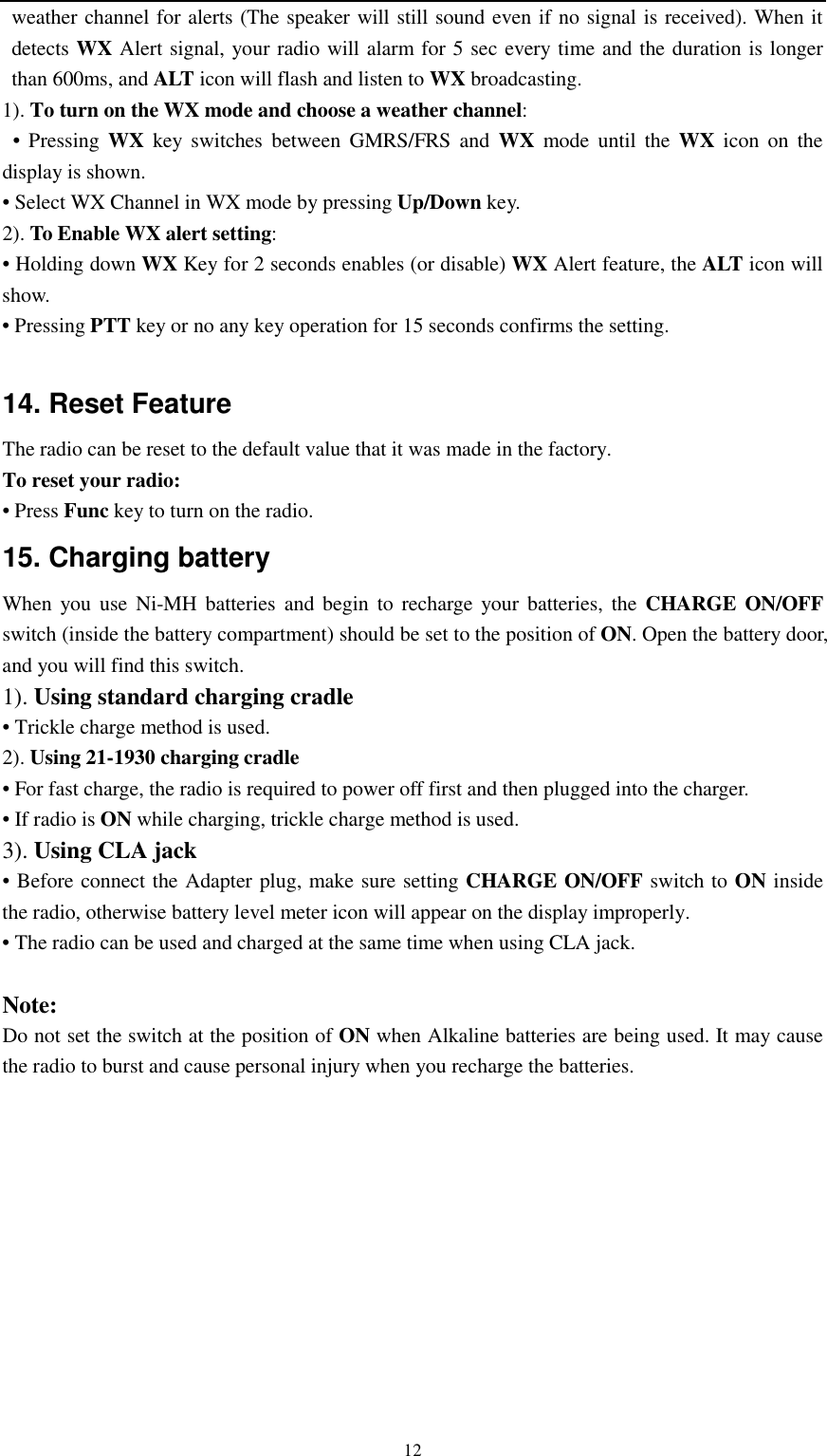   12 weather channel for alerts (The speaker will still sound even if no signal is received). When it detects WX Alert signal, your radio will alarm for 5 sec every time and the duration is longer than 600ms, and ALT icon will flash and listen to WX broadcasting. 1). To turn on the WX mode and choose a weather channel:  • Pressing WX key switches between GMRS/FRS and WX mode until the WX icon on the display is shown. • Select WX Channel in WX mode by pressing Up/Down key. 2). To Enable WX alert setting: • Holding down WX Key for 2 seconds enables (or disable) WX Alert feature, the ALT icon will show. • Pressing PTT key or no any key operation for 15 seconds confirms the setting.  14. Reset Feature The radio can be reset to the default value that it was made in the factory. To reset your radio: • Press Func key to turn on the radio. 15. Charging battery   When you use Ni-MH batteries and begin to recharge your batteries, the CHARGE ON/OFF switch (inside the battery compartment) should be set to the position of ON. Open the battery door, and you will find this switch. 1). Using standard charging cradle • Trickle charge method is used. 2). Using 21-1930 charging cradle • For fast charge, the radio is required to power off first and then plugged into the charger. • If radio is ON while charging, trickle charge method is used. 3). Using CLA jack • Before connect the Adapter plug, make sure setting CHARGE ON/OFF switch to ON inside the radio, otherwise battery level meter icon will appear on the display improperly. • The radio can be used and charged at the same time when using CLA jack.    Note: Do not set the switch at the position of ON when Alkaline batteries are being used. It may cause the radio to burst and cause personal injury when you recharge the batteries.      