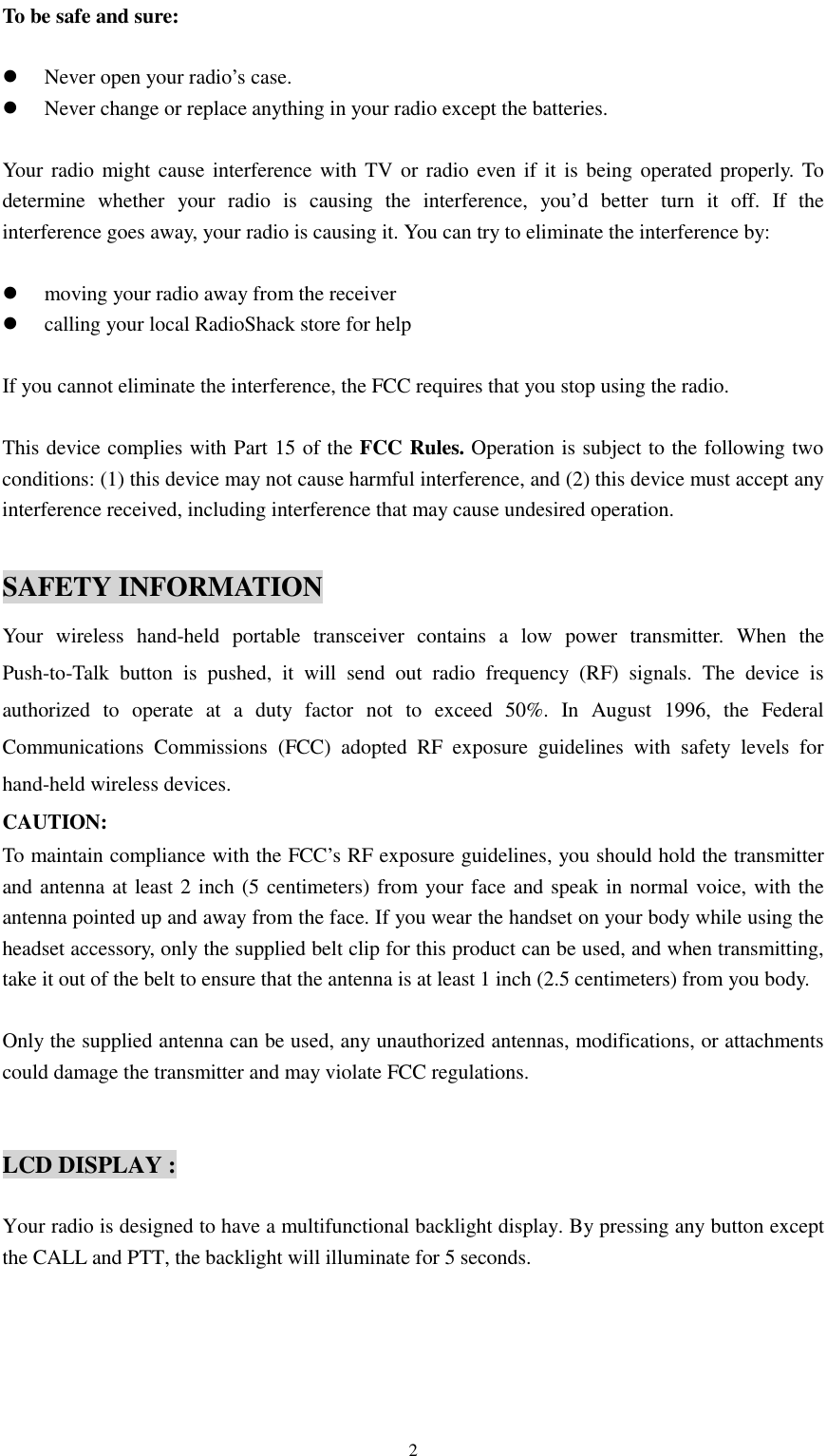   2To be safe and sure:  !  Never open your radio’s case. !  Never change or replace anything in your radio except the batteries.  Your radio might cause interference with TV or radio even if it is being operated properly. To determine whether your radio is causing the interference, you’d better turn it off. If the interference goes away, your radio is causing it. You can try to eliminate the interference by:  !  moving your radio away from the receiver !  calling your local RadioShack store for help  If you cannot eliminate the interference, the FCC requires that you stop using the radio.  This device complies with Part 15 of the FCC Rules. Operation is subject to the following two conditions: (1) this device may not cause harmful interference, and (2) this device must accept any interference received, including interference that may cause undesired operation.  SAFETY INFORMATION Your wireless hand-held portable transceiver contains a low power transmitter. When the Push-to-Talk button is pushed, it will send out radio frequency (RF) signals. The device is authorized to operate at a duty factor not to exceed 50%. In August 1996, the Federal Communications Commissions (FCC) adopted RF exposure guidelines with safety levels for hand-held wireless devices. CAUTION: To maintain compliance with the FCC’s RF exposure guidelines, you should hold the transmitter and antenna at least 2 inch (5 centimeters) from your face and speak in normal voice, with the antenna pointed up and away from the face. If you wear the handset on your body while using the headset accessory, only the supplied belt clip for this product can be used, and when transmitting, take it out of the belt to ensure that the antenna is at least 1 inch (2.5 centimeters) from you body.  Only the supplied antenna can be used, any unauthorized antennas, modifications, or attachments could damage the transmitter and may violate FCC regulations.   LCD DISPLAY :  Your radio is designed to have a multifunctional backlight display. By pressing any button except the CALL and PTT, the backlight will illuminate for 5 seconds.   