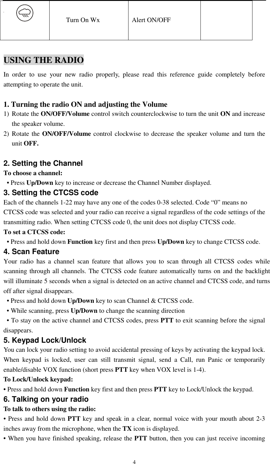   4 Turn On Wx Alert ON/OFF   USING THE RADIO In order to use your new radio properly, please read this reference guide completely before attempting to operate the unit.  1. Turning the radio ON and adjusting the Volume   1) Rotate the ON/OFF/Volume control switch counterclockwise to turn the unit ON and increase the speaker volume. 2) Rotate the ON/OFF/Volume control clockwise to decrease the speaker volume and turn the unit OFF.  2. Setting the Channel To choose a channel:  • Press Up/Down key to increase or decrease the Channel Number displayed. 3. Setting the CTCSS code Each of the channels 1-22 may have any one of the codes 0-38 selected. Code “0” means no   CTCSS code was selected and your radio can receive a signal regardless of the code settings of the transmitting radio. When setting CTCSS code 0, the unit does not display CTCSS code.   To set a CTCSS code:   • Press and hold down Function key first and then press Up/Down key to change CTCSS code. 4. Scan Feature Your radio has a channel scan feature that allows you to scan through all CTCSS codes while scanning through all channels. The CTCSS code feature automatically turns on and the backlight will illuminate 5 seconds when a signal is detected on an active channel and CTCSS code, and turns off after signal disappears.   • Press and hold down Up/Down key to scan Channel &amp; CTCSS code.   • While scanning, press Up/Down to change the scanning direction     • To stay on the active channel and CTCSS codes, press PTT to exit scanning before the signal disappears. 5. Keypad Lock/Unlock You can lock your radio setting to avoid accidental pressing of keys by activating the keypad lock. When keypad is locked, user can still transmit signal, send a Call, run Panic or temporarily enable/disable VOX function (short press PTT key when VOX level is 1-4). To Lock/Unlock keypad:   • Press and hold down Function key first and then press PTT key to Lock/Unlock the keypad.   6. Talking on your radio To talk to others using the radio: • Press and hold down PTT key and speak in a clear, normal voice with your mouth about 2-3 inches away from the microphone, when the TX icon is displayed.   • When you have finished speaking, release the PTT button, then you can just receive incoming 
