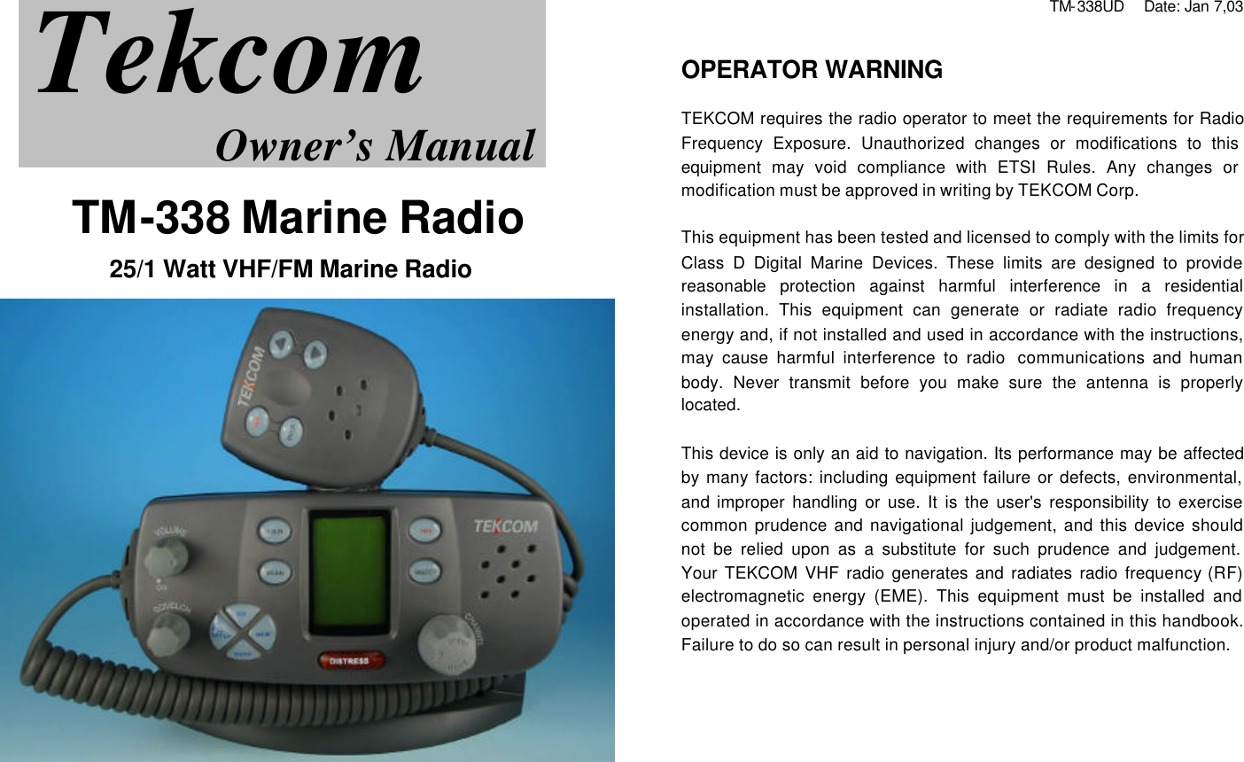               TM-338 Marine Radio  25/1 Watt VHF/FM Marine Radio    TM-338UD    Date: Jan 7,03   OPERATOR WARNING  TEKCOM requires the radio operator to meet the requirements for Radio Frequency Exposure. Unauthorized changes or modifications to this equipment may void compliance with ETSI Rules. Any changes or modification must be approved in writing by TEKCOM Corp.  This equipment has been tested and licensed to comply with the limits for Class D Digital Marine Devices. These limits are designed to provide reasonable protection against harmful interference in a residential installation. This equipment can generate or radiate radio frequency energy and, if not installed and used in accordance with the instructions, may cause harmful interference to radio  communications and human body. Never transmit before you make sure the antenna is properly located.   This device is only an aid to navigation. Its performance may be affected by many factors: including equipment failure or defects, environmental, and improper handling or use. It is the user&apos;s responsibility to exercise common prudence and navigational judgement, and this device should not be relied upon as a substitute for such prudence and judgement. Your TEKCOM VHF radio generates and radiates radio frequency (RF) electromagnetic energy (EME). This equipment must be installed and operated in accordance with the instructions contained in this handbook. Failure to do so can result in personal injury and/or product malfunction.      Tekcom Owner’s Manual 