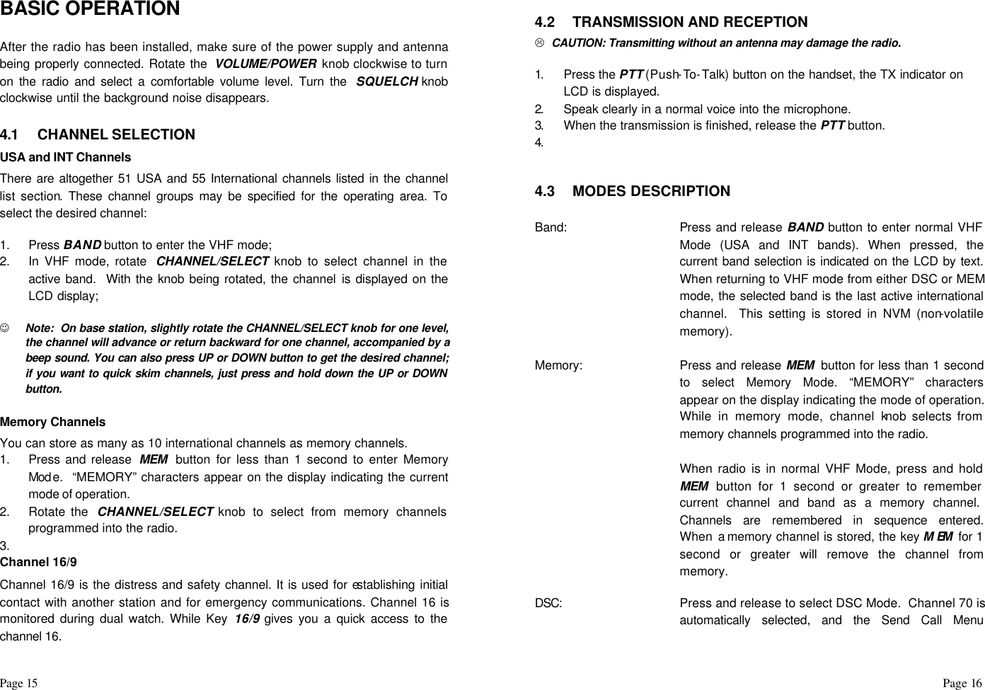 Page 15                                                                                                                                                                                                                                                                                                  Page 16  BASIC OPERATION  After the radio has been installed, make sure of the power supply and antenna being properly connected. Rotate the  VOLUME/POWER  knob clockwise to turn on the radio and select a comfortable volume level. Turn the  SQUELCH knob clockwise until the background noise disappears.  4.1 CHANNEL SELECTION USA and INT Channels  There are altogether 51 USA and 55 International channels listed in the channel list section. These channel groups may be specified for the operating area. To select the desired channel:  1. Press BAND button to enter the VHF mode; 2. In VHF mode, rotate  CHANNEL/SELECT knob to select channel in the active band.  With the knob being rotated, the channel is displayed on the LCD display;  J Note:  On base station, slightly rotate the CHANNEL/SELECT knob for one level, the channel will advance or return backward for one channel, accompanied by a beep sound. You can also press UP or DOWN button to get the desired channel; if you want to quick skim channels, just press and hold down the UP or DOWN button.  Memory Channels You can store as many as 10 international channels as memory channels. 1. Press and release  MEM  button for less than 1 second to enter Memory Mod e.  “MEMORY” characters appear on the display indicating the current mode of operation. 2. Rotate the  CHANNEL/SELECT knob to select from memory channels programmed into the radio. 3.   Channel 16/9 Channel 16/9 is the distress and safety channel. It is used for establishing initial contact with another station and for emergency communications. Channel 16 is monitored during dual watch. While Key 16/9 gives you a quick access to the channel 16.  4.2 TRANSMISSION AND RECEPTION L  CAUTION: Transmitting without an antenna may damage the radio.  1.  Press the PTT (Push-To-Talk) button on the handset, the TX indicator on LCD is displayed. 2.  Speak clearly in a normal voice into the microphone. 3.  When the transmission is finished, release the PTT button. 4.      4.3 MODES DESCRIPTION  Band:  Press and release BAND button to enter normal VHF Mode (USA and INT bands). When pressed, the current band selection is indicated on the LCD by text. When returning to VHF mode from either DSC or MEM mode, the selected band is the last active international channel.  This setting is stored in NVM (non-volatile memory).   Memory:  Press and release MEM  button for less than 1 second to select Memory Mode. “MEMORY” characters appear on the display indicating the mode of operation. While in memory mode, channel knob selects from memory channels programmed into the radio.   When radio is in normal VHF Mode, press and hold MEM  button for 1 second or greater to remember current channel and band as a memory channel. Channels are remembered in sequence entered.  When a memory channel is stored, the key MEM  for 1 second or greater will remove the channel from memory.  DSC:  Press and release to select DSC Mode.  Channel 70 is automatically selected, and the Send Call Menu 